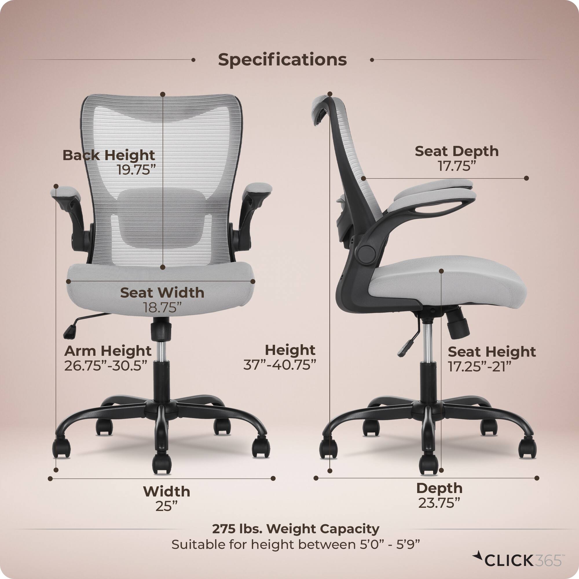 Specifications  
Back Height: 19.75"  
Seat Depth: 17.75"  
Seat Width: 18.75"  
Arm Height: 26.75"-30.5"  
Height: 37"-40.75"  
Seat Height: 17.25"-21"  
Width: 25"  
Depth: 23.75"  
Weight Capacity: 275 lbs.  
Suitable for height between 5'0" - 5'9"  
CLICK365