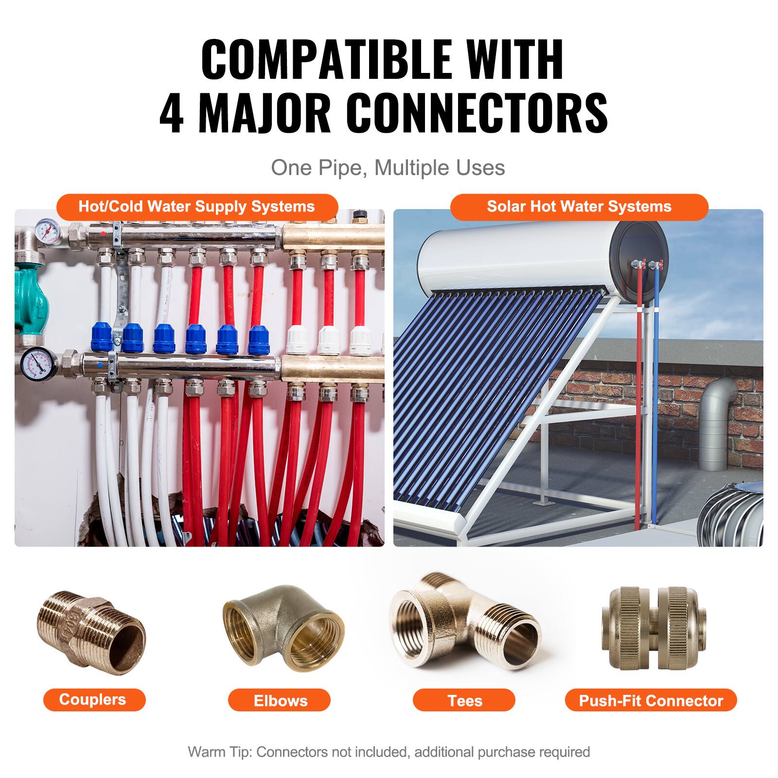 COMPATIBLE WITH 4 MAJOR CONNECTORS  
One Pipe, Multiple Uses  

Hot/Cold Water Supply Systems  
Solar Hot Water Systems  

Couplers  
Elbows  
Tees  
Push-Fit Connector  

Warm Tip: Connectors not included, additional purchase required