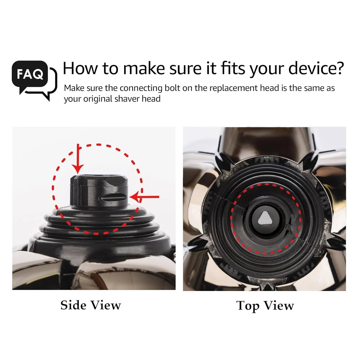 FAQ: How to make sure it fits your device?

Make sure the connecting bolt on the replacement head is the same as your original shaver head.

Side View

Top View