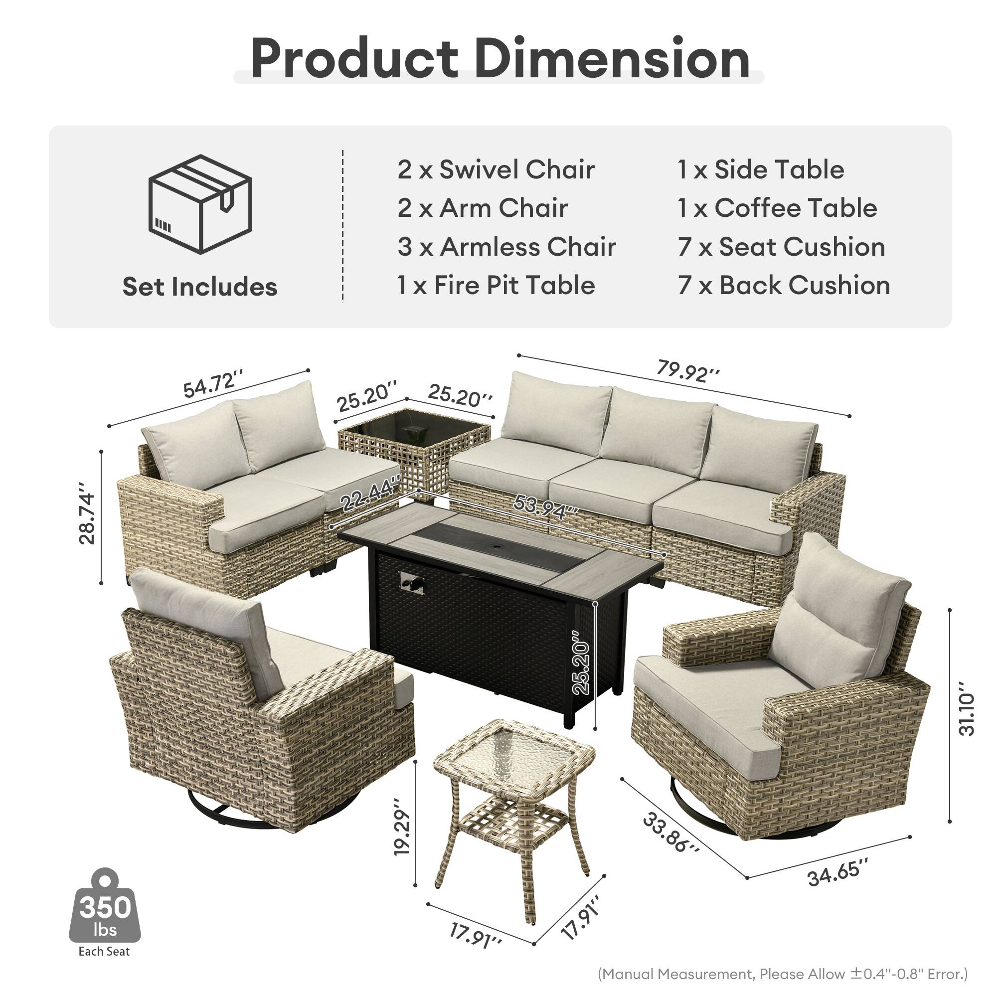 Product Dimension  
Set Includes  
2 x Swivel Chair  
2 x Arm Chair  
3 x Armless Chair  
1 x Fire Pit Table  
1 x Side Table  
1 x Coffee Table  
7 x Seat Cushion  
7 x Back Cushion  

54.72"  
25.20"  
25.20"  
79.92"  
28.74"  
22-44%  
53.94"  
25.20"  
31.10"  
350 lbs  
Each Seat  
19.29"  
17.91"  
33.86"  
34.65"  
17.91"  

(Manual Measurement, Please Allow 0.4"-0.8" Error.)