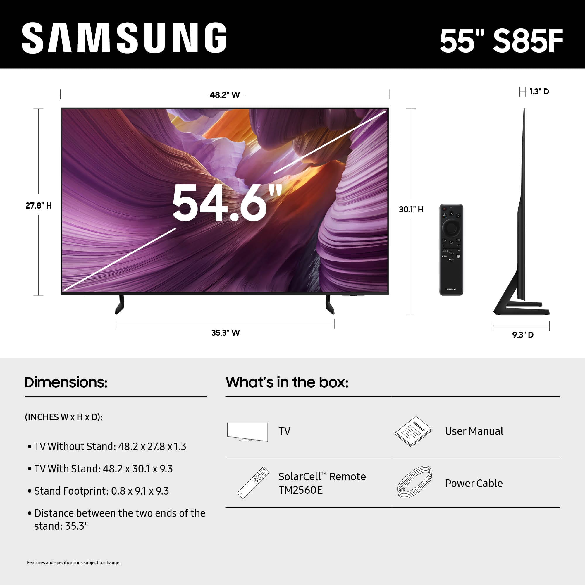 SAMSUNG 55" S85F
Dimensions:
(INCHES W x H x D):
TV Without Stand: 48.2 x 27.8 x 1.3
TV With Stand: 48.2 x 30.1 x 9.3
Stand Footprint: 0.8 x 9.1 x 9.3
Distance between the two ends of the stand: 35.3"
What's in the box:
User Manual
SolarCell™ Remote TM2560E
Power Cable