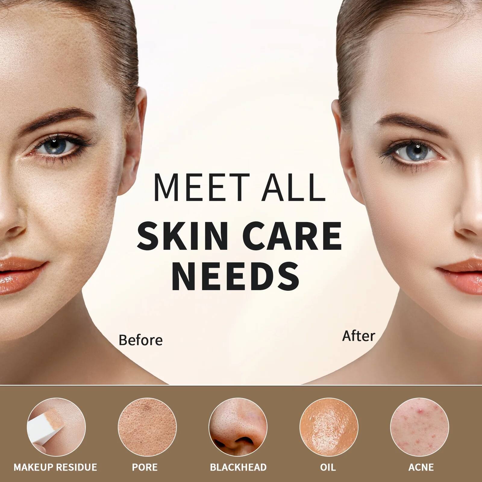 MEET ALL SKIN CARE NEEDS

Before

MAKEUP RESIDUE

PORE

BLACKHEAD

OIL

ACNE

After