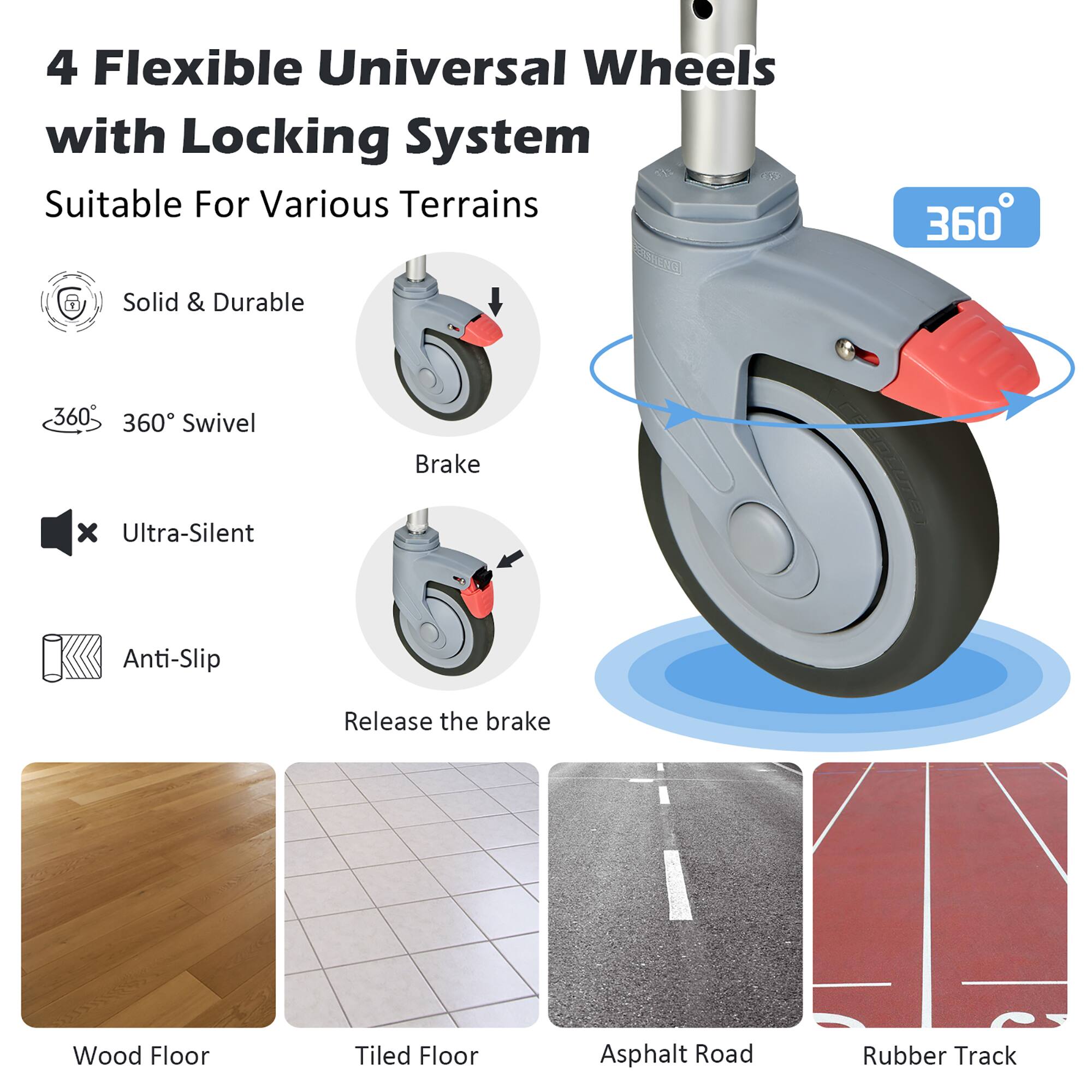 4 Flexible Universal Wheels with Locking System  
Suitable For Various Terrains  

- Solid & Durable  
- 360° Swivel  
- Ultra-Silent  
- Anti-Slip  

Brake  
Release the brake  

Wood Floor  
Tiled Floor  
Asphalt Road  
Rubber Track