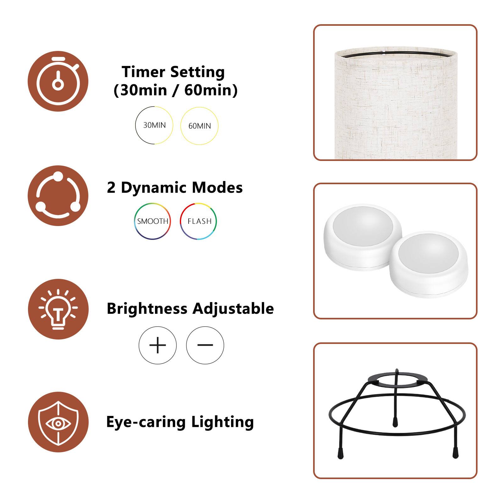 Timer Setting (30min / 60min)  
30MIN 60MIN  
2 Dynamic Modes  
SMOOTH FLASH  
Brightness Adjustable + -  
Eye-caring Lighting