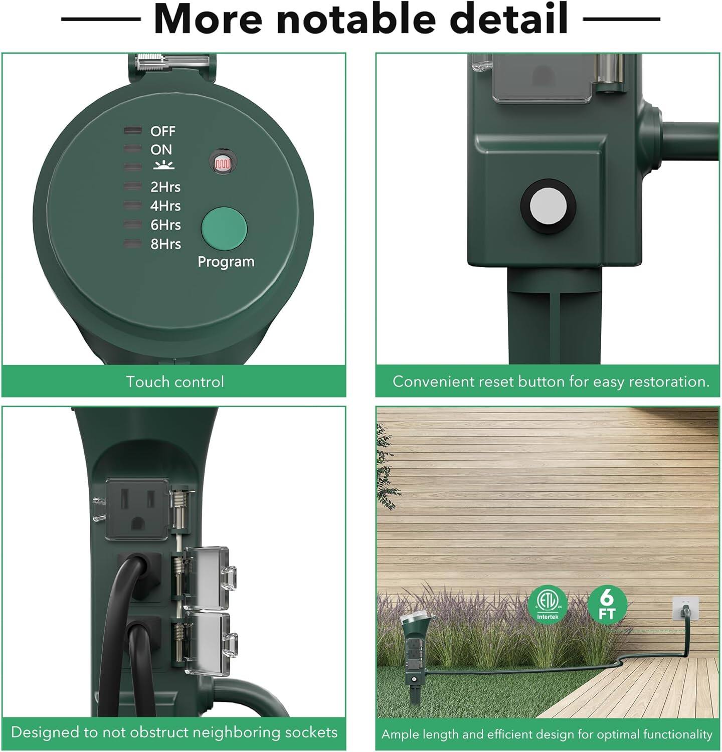 More notable detail

- OFF ON 2Hrs 4Hrs 6Hrs 8Hrs Program
- Touch control
- Convenient reset button for easy restoration.
- Designed to not obstruct neighboring sockets
- Ample length and efficient design for optimal functionality
- 6 FT