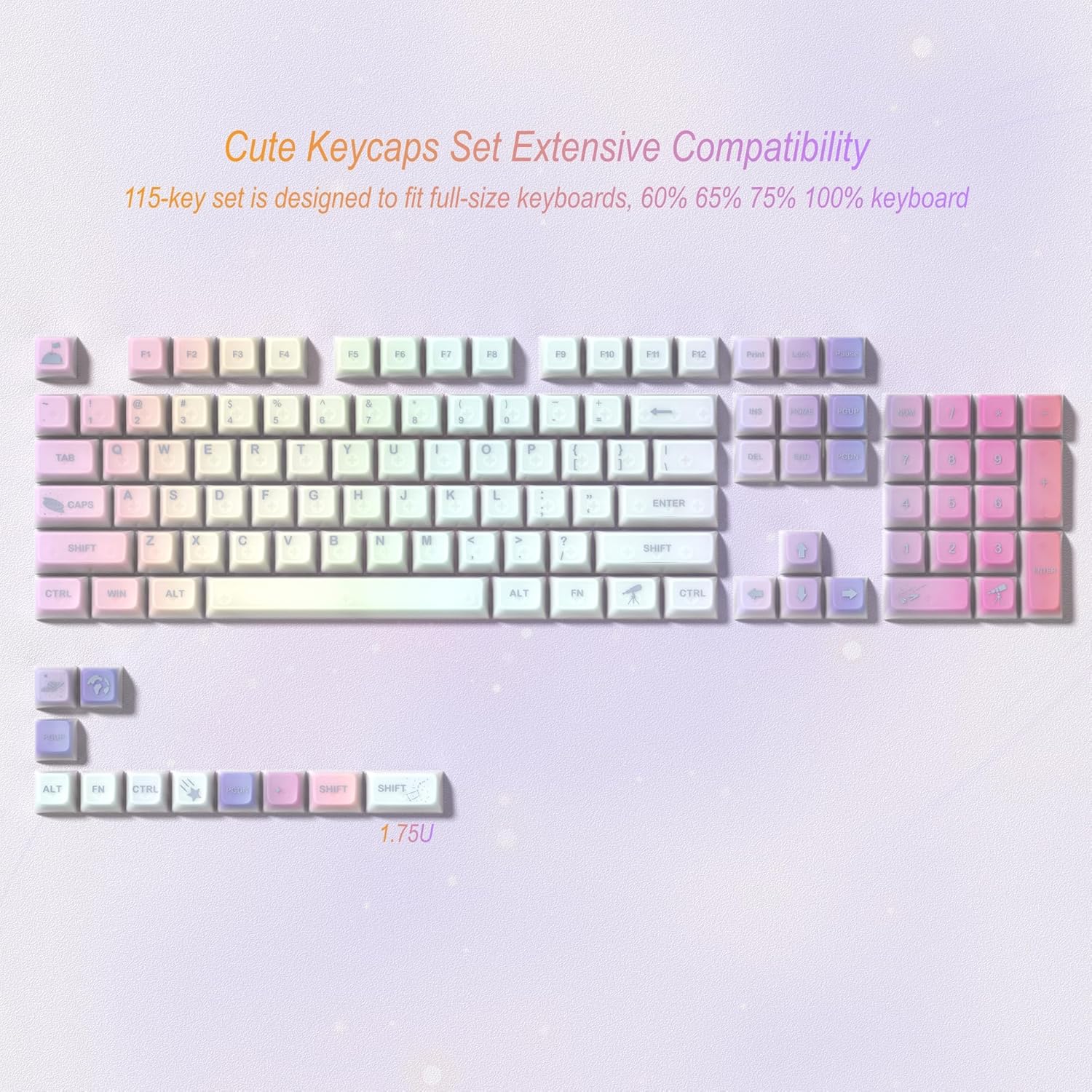 Cute Keycaps Set Extensive Compatibility  
115-key set is designed to fit full-size keyboards, 60% 65% 75% 100% keyboard  

F1 F2 F3 F4 F5 F6 F7 F8 F9 F10 F11 F12  
1 2 3 4 5 6 7 8 9 0 - = Backspace  
TAB Q W E R T Y U I O P [ ] \  
CAPS A S D F G H J K L ; ' ENTER  
SHIFT Z X C V B N M , . / SHIFT  
CTRL WIN ALT ALT FN CTRL ALT FN CTRL  
1.75U