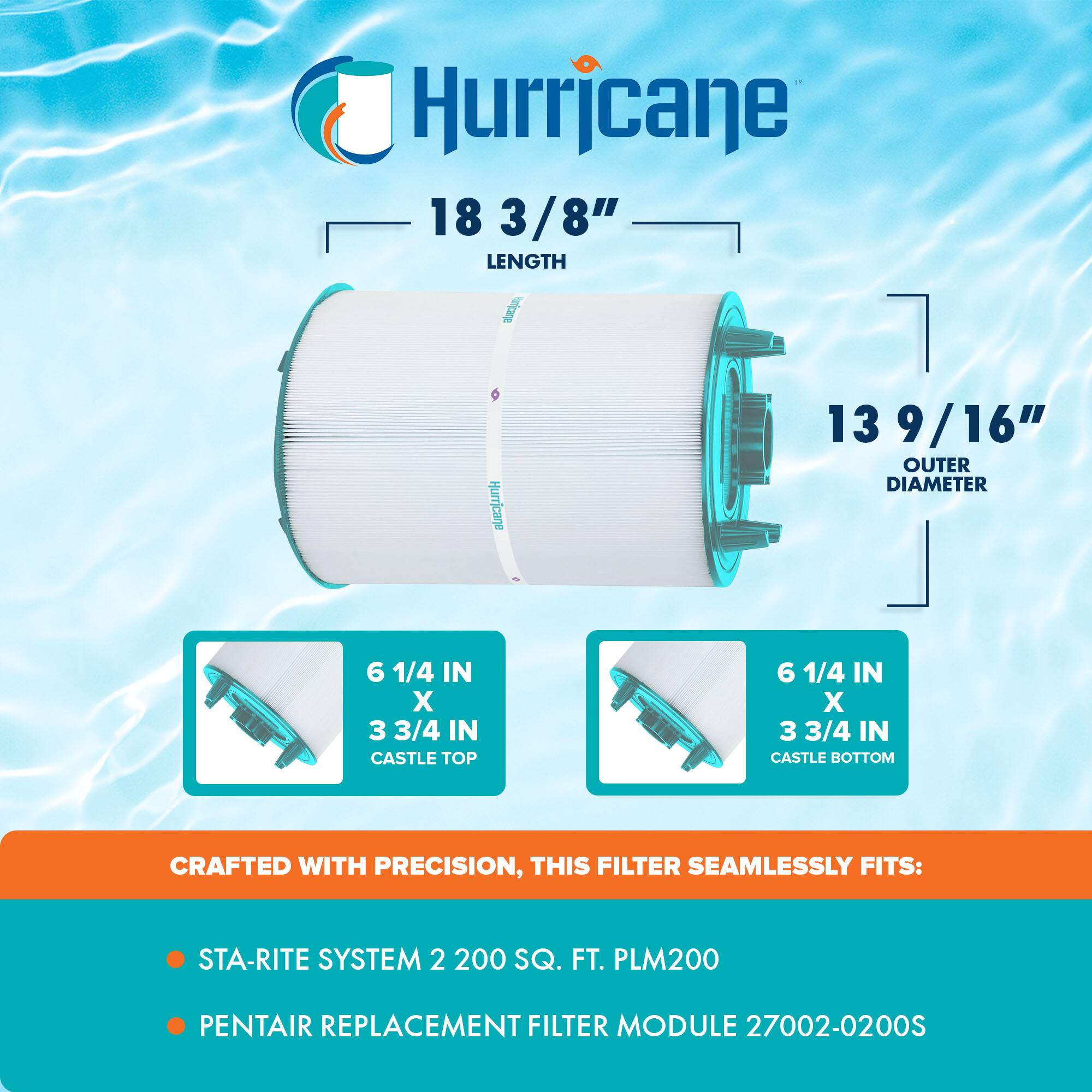 Hurricane  
18 3/8" LENGTH  
13 9/16" OUTER DIAMETER  
6 1/4 IN X 3 3/4 IN CASTLE TOP  
6 1/4 IN X 3 3/4 IN CASTLE BOTTOM  

CRAFTED WITH PRECISION, THIS FILTER SEAMLESSLY FITS:  
- STA-RITE SYSTEM 2 200 SQ. FT. PLM200  
- PENTAIR REPLACEMENT FILTER MODULE 27002-0200S