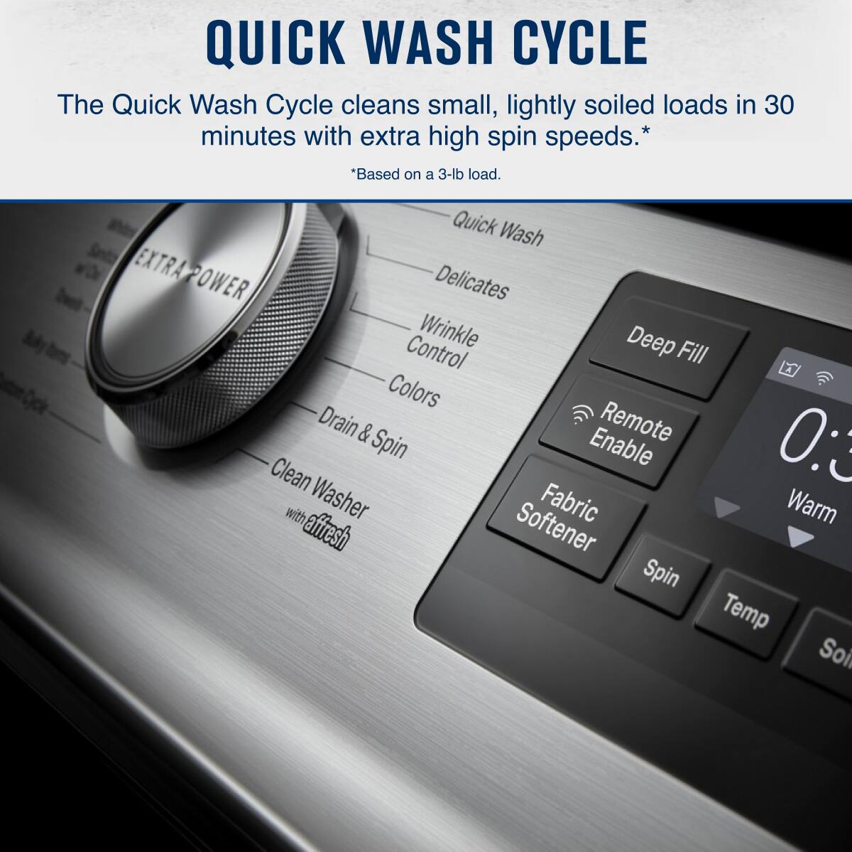 QUICK WASH CYCLE

The Quick Wash Cycle cleans small, lightly soiled loads in 30 minutes with extra high spin speeds. *  
*Based on a 3-lb load.

Quick Wash  
Delicates  
Wrinkle Control  
Deep Fill  
Colors  
Drain & Spin  
Clean Washer with affresh  
Fabric Softener  
Spin  
Temp  
Soil