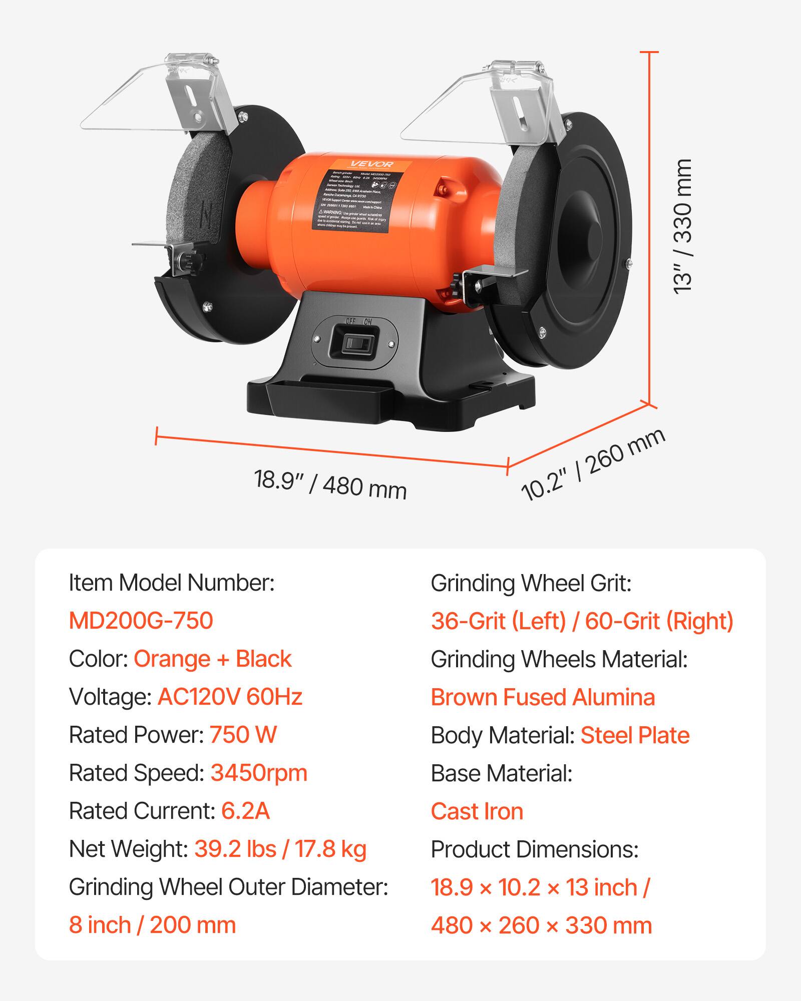 VEVOR

mm 330 / 13"
18.9" / 480 mm
mm 260 10.2"

Item Model Number: MD200G-750
Grinding Wheel Grit: 36-Grit (Left) / 60-Grit (Right)
Color: Orange + Black
Grinding Wheels Material: Brown Fused Alumina
Voltage: AC120V 60Hz
Rated Power: 750 W
Body Material: Steel Plate
Rated Speed: 3450rpm
Base Material: Cast Iron
Rated Current: 6.2A
Net Weight: 39.2 lbs / 17.8 kg
Grinding Wheel Outer Diameter: 8 inch / 200 mm
Product Dimensions: 18.9 x 10.2 x 13 inch / 480 x 260 x 330 mm