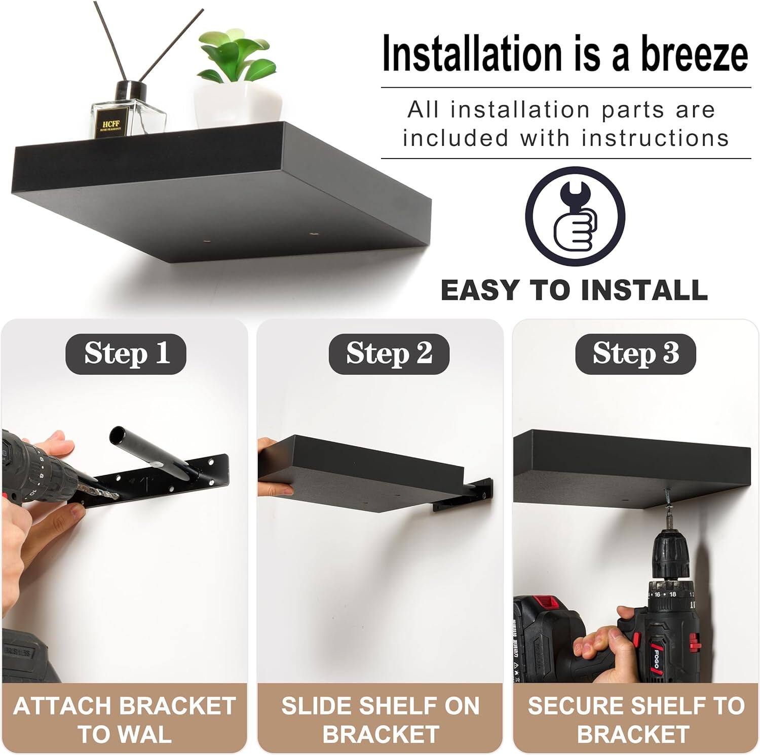 Installation is a breeze  
All installation parts are included with instructions  

EASY TO INSTALL  

Step 1  
ATTACH BRACKET TO WALL  

Step 2  
SLIDE SHELF ON BRACKET  

Step 3  
SECURE SHELF TO BRACKET