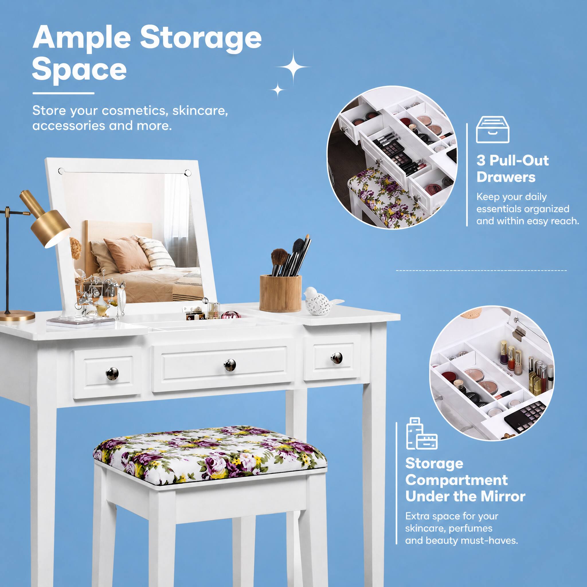 Ample Storage Space  
Store your cosmetics, skincare, accessories and more.  

3 Pull-Out Drawers  
Keep your daily essentials organized and within easy reach.  

Storage Compartment Under the Mirror  
Extra space for your skincare, perfumes and beauty must-haves.