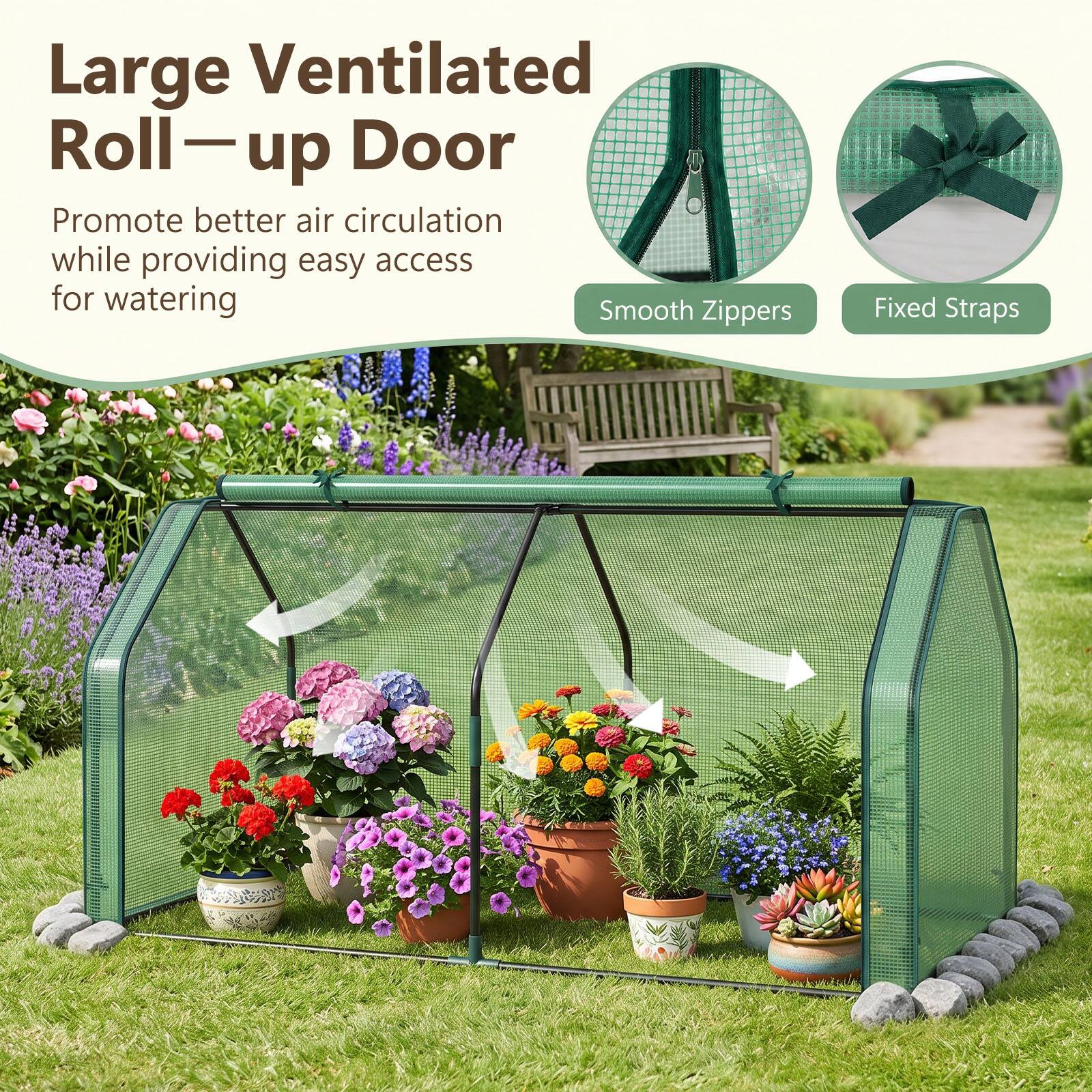 Large Ventilated Roll-up Door  
Promote better air circulation while providing easy access for watering  
Smooth Zippers  
Fixed Straps