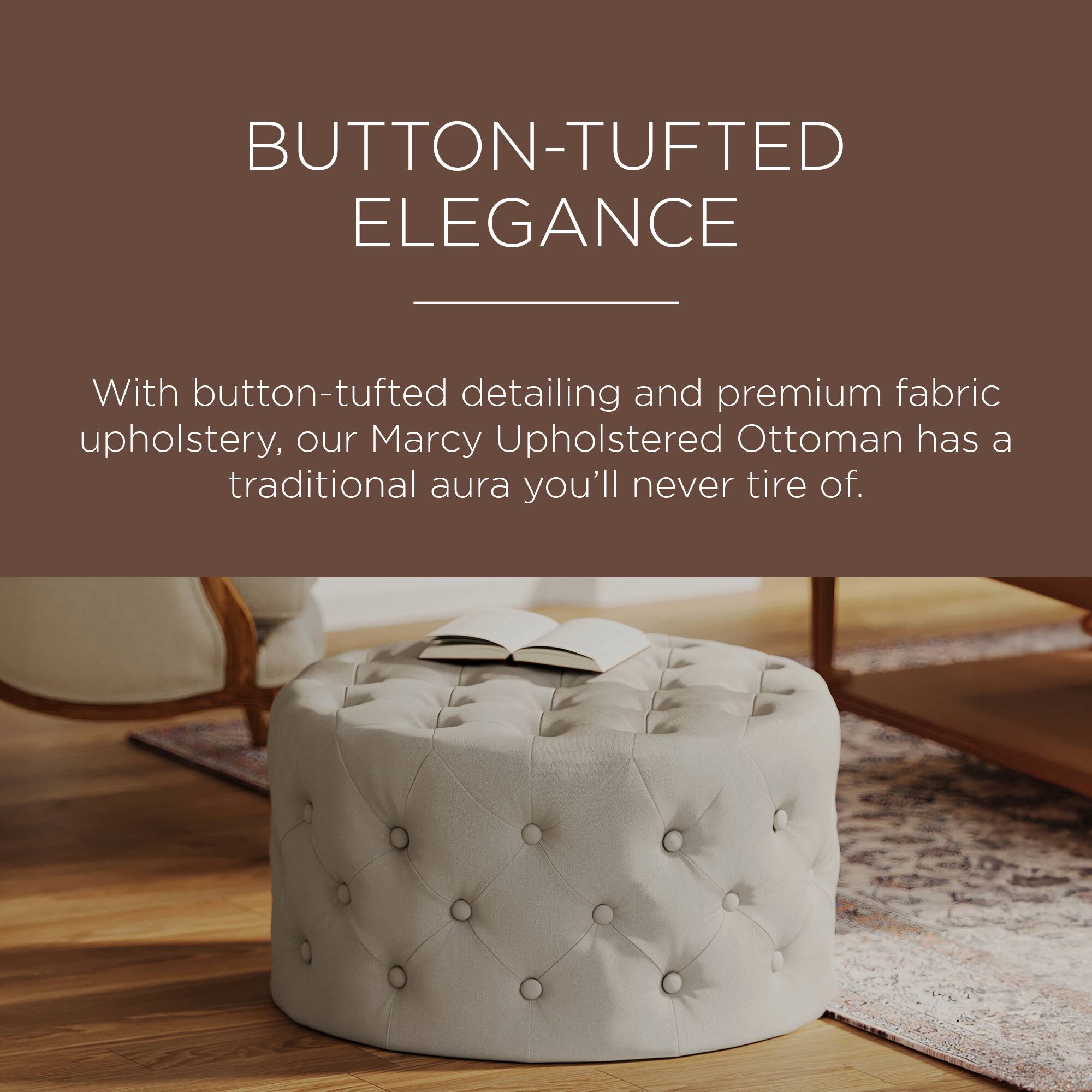 BUTTON-TUFTED ELEGANCE

With button-tufted detailing and premium fabric upholstery, our Marcy Upholstered Ottoman has a traditional aura you'll never tire of.