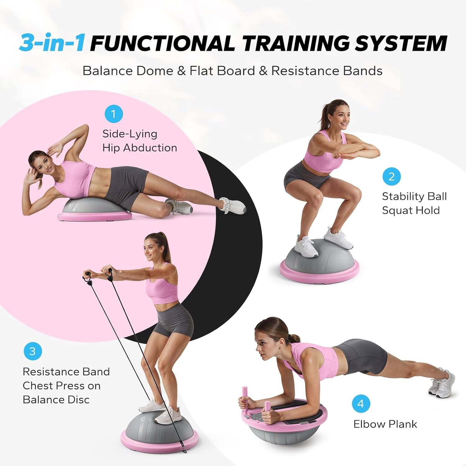 3-in-1 FUNCTIONAL TRAINING SYSTEM  
Balance Dome & Flat Board & Resistance Bands

1. Side-Lying Hip Abduction
2. Stability Ball Squat Hold
3. Resistance Band Chest Press on Balance Disc
4. Elbow Plank