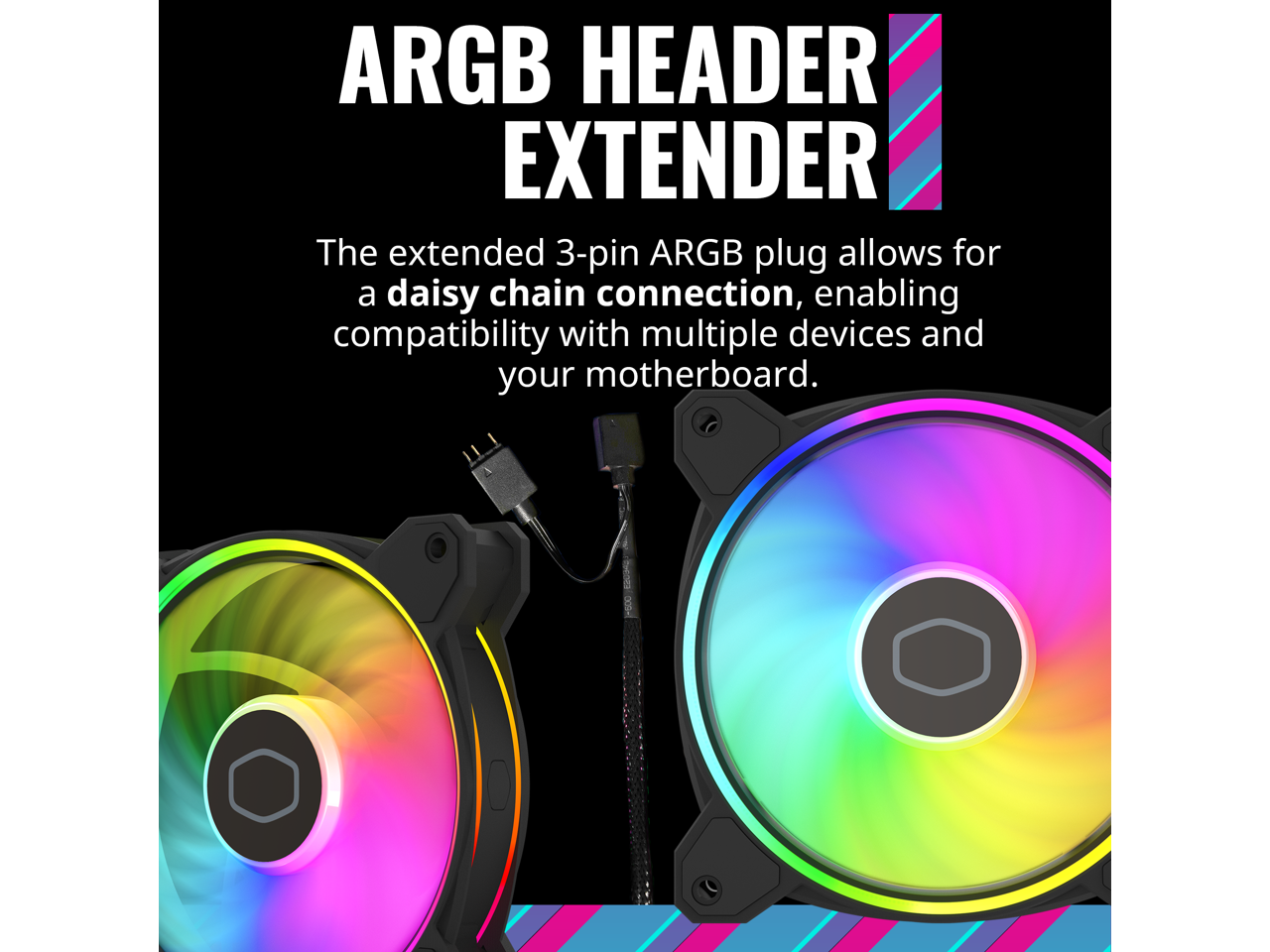 ARGB HEADER EXTENDER

The extended 3-pin ARGB plug allows for a daisy chain connection, enabling compatibility with multiple devices and your motherboard.