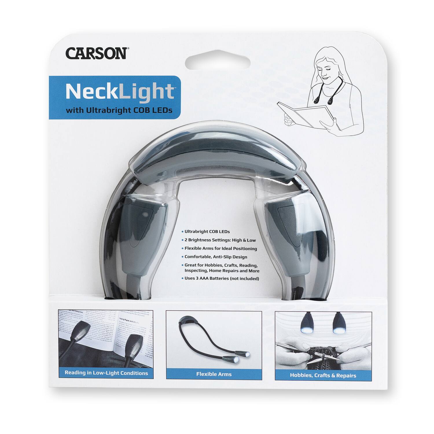 CARSON NeckLight with Ultrabright COB LEDs

- Ultrabright COB LEDs
- 2 Brightness Settings: High & Low
- Flexible Arms for Ideal Positioning
- Comfortable, Anti-Slip Design
- Great for Hobbies, Crafts, Reading, Inspecting, Home Repairs and More
- Uses 3 AAA Batteries (not included)

Reading in Low-Light Conditions
Flexible Arms
Hobbies, Crafts & Repairs