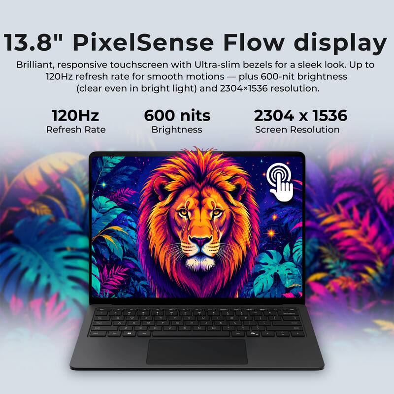 13.8" PixelSense Flow display  
Brilliant, responsive touchscreen with Ultra-slim bezels for a sleek look. Up to 120Hz refresh rate for smooth motions — plus 600-nit brightness (clear even in bright light) and 2304x1536 resolution.

120Hz Refresh Rate  
600 nits Brightness  
2304 x 1536 Screen Resolution