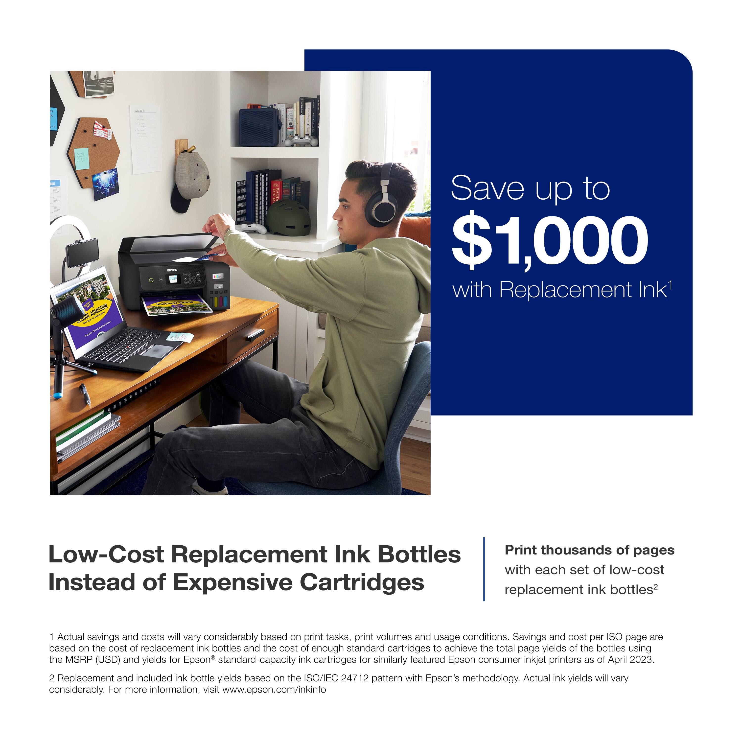 ONESIN I Save up to $1,000 with Replacement Ink1 Low-Cost Ink Bottles Print thousands of pages with each set of low-cost Instead of Expensive Cartridges replacement ink bottles2 1 Actual savings and costs will vary considerably based on print tasks, print volumes and usage conditions. Savings and cost per ISO page are based on the cost of replacement ink bottles and the cost of enough standard cartridges to achieve the total page yields of the bottles using the MSRP (USD) and yields for Epson standard-capacity ink cartridges for similarly featured Epson consumer inkjet printers as of April 2023. 2 Replacement and included ink bottle yields based on the ISO/IEC 24712 pattern with Epson's methodology. Actual ink yields will vary considerably. For more information, visit [www.epson.com/inkinfo](http://www.epson.com/inkinfo).