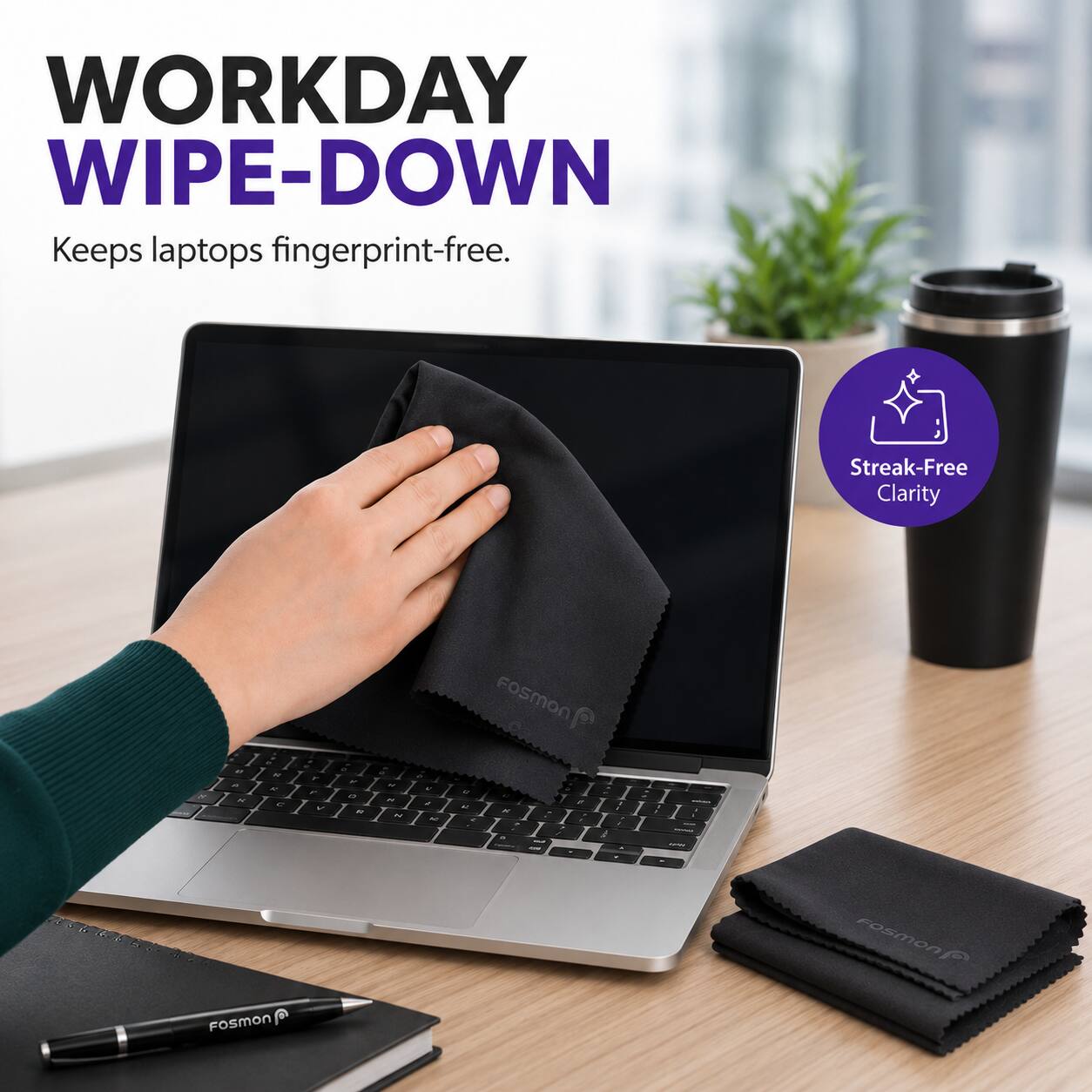 WORKDAY WIPE-DOWN  
Keeps laptops fingerprint-free.  
Streak-Free Clarity  
Fosmon