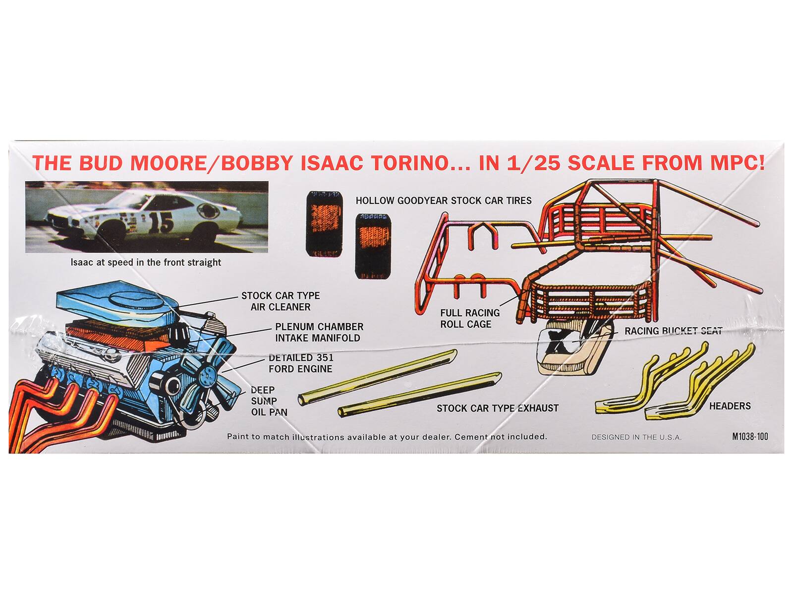 THE BUD MOORE/BOBBY ISAAC TORINO... IN 1/25 SCALE FROM MPC!  
HOLLOW GOODYEAR STOCK CAR TIRES  
Isaac at speed in the front straight  
STOCK CAR TYPE  
- AIR CLEANER  
- PLENUM CHAMBER  
- INTAKE MANIFOLD  
- DETAILED 351 FORD ENGINE  
- DEEP SUMP OIL PAN  
- FULL RACING ROLL CAGE  
- STOCK CAR TYPE EXHAUST  
- RACING BUCKET SEAT  
- HEADERS  
Paint to match illustrations available at your dealer. Cement not included.  
DESIGNED IN THE U.S.A.  
M1038-100