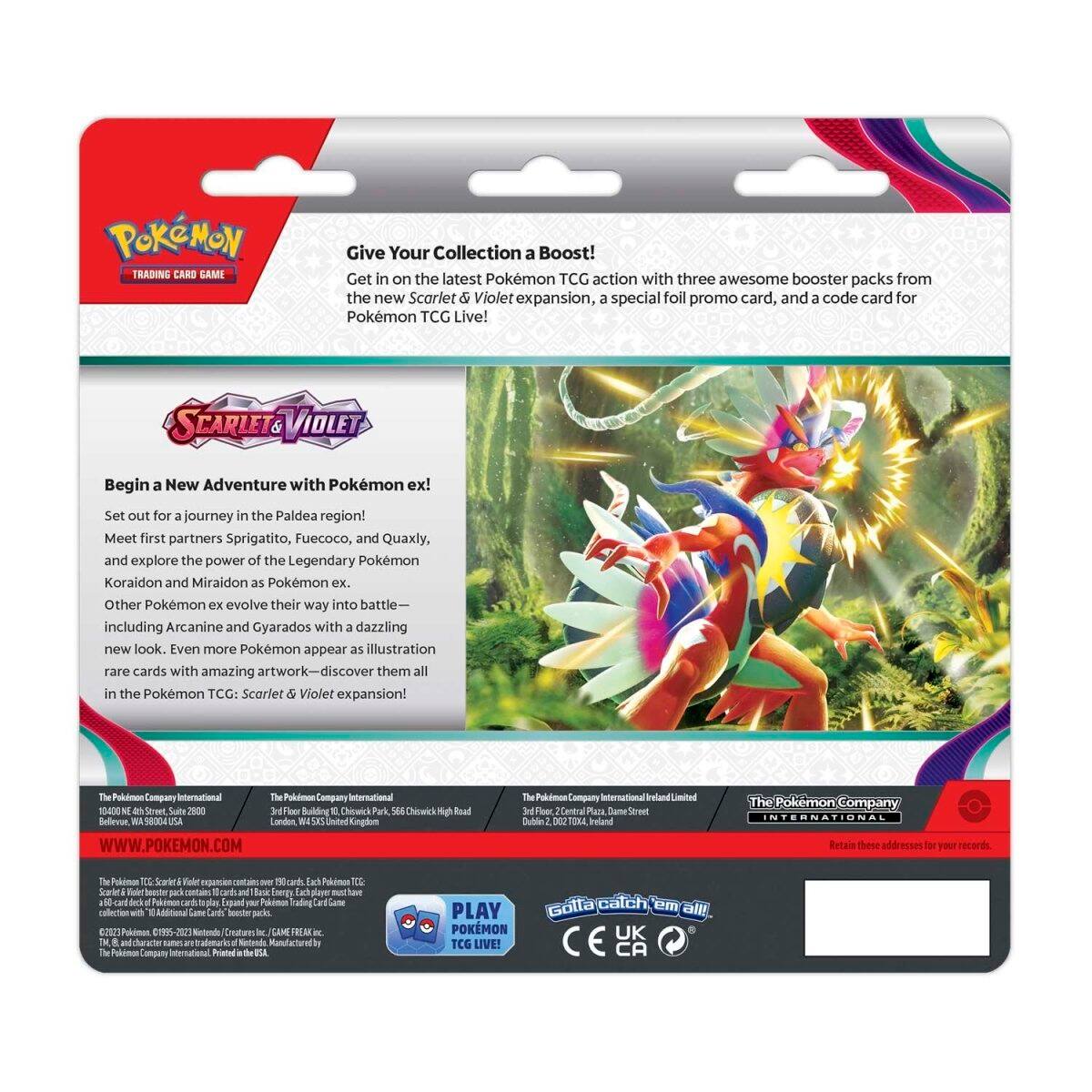 **Pokémon Trading Card Game**

**Give Your Collection a Boost!**

Get in on the latest Pokémon TCG action with three awesome booster packs from the new Scarlet & Violet expansion, a special foil promo card, and a code card for Pokémon TCG Live!

**Scarlet & Violet**

**Begin a New Adventure with Pokémon ex!**

Set out for a journey in the Paldea region! Meet first partners Sprigatito, Fuecoco, and Quaxly, and explore the power of the Legendary Pokémon Koraidon and Miraidon as Pokémon ex. Other Pokémon ex evolve their way into battle—including Arcanine and Gyarados with a dazzling new look. Even more Pokémon appear as illustration rare cards with amazing artwork—discover them all in the Pokémon TCG: Scarlet & Violet expansion!

**The Pokémon Company International**

1000 North Avenue, Suite 2000  
Fier Building  
Chicwck Park  
56s Cheosirk  
Raad Rellevse  
58004  
London NN  
United Kingdom  
WWW.POKEMON.COM

The Pokémon Company International Ireland Limited  
3rd Floor, Central Plaza, Dame Street  
Dublin 2, Ireland

The Pokémon Company International Limited  
2
