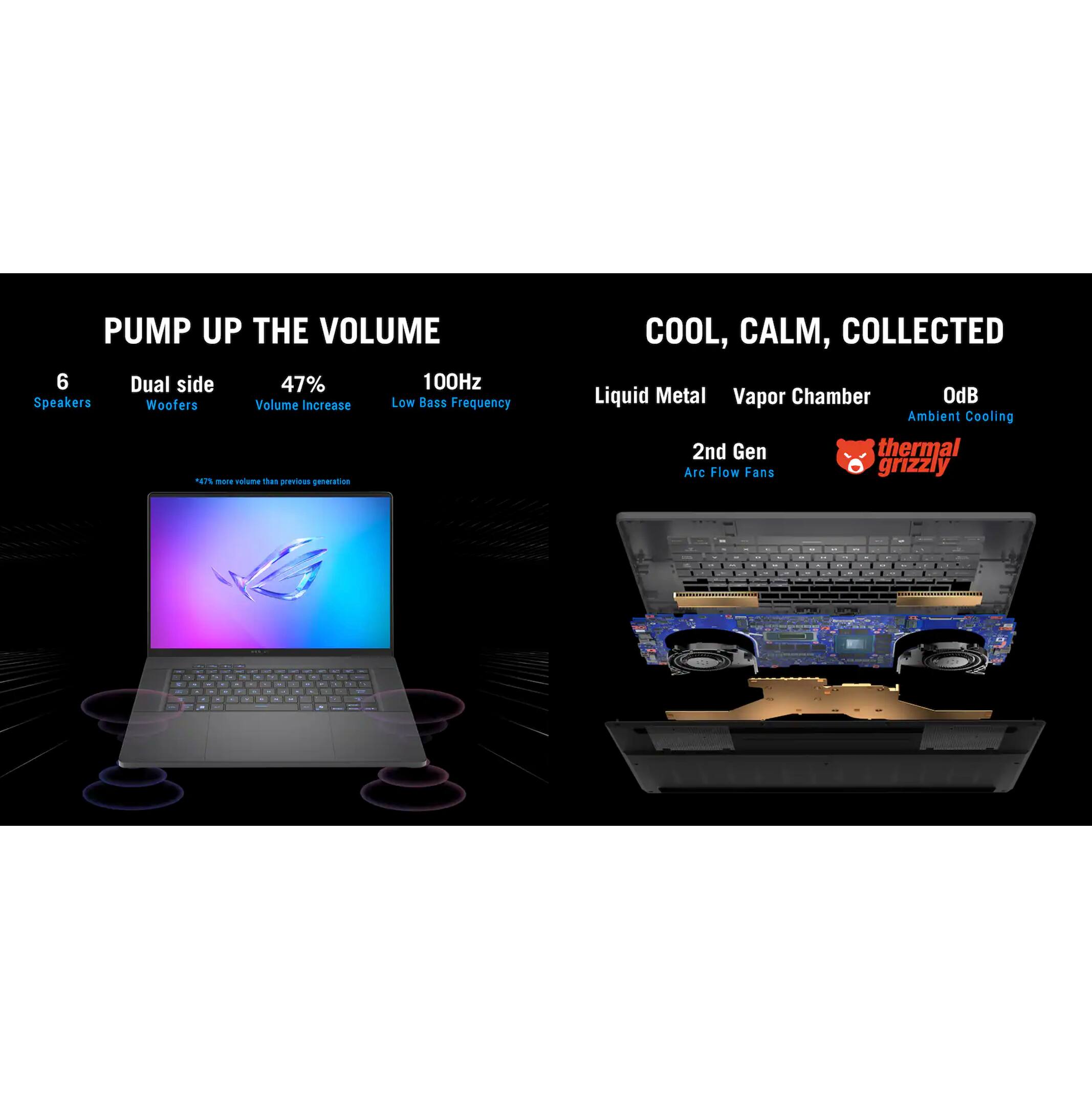 PUMP UP THE VOLUME  
6 Dual side Speakers  
47% Volume Increase  
100Hz Low Bass Frequency  

COOL, CALM, COLLECTED  
Liquid Metal Vapor Chamber  
OdB Ambient Cooling  
2nd Gen thermal Arc Flow Fans  

*6% more volume than previous generation