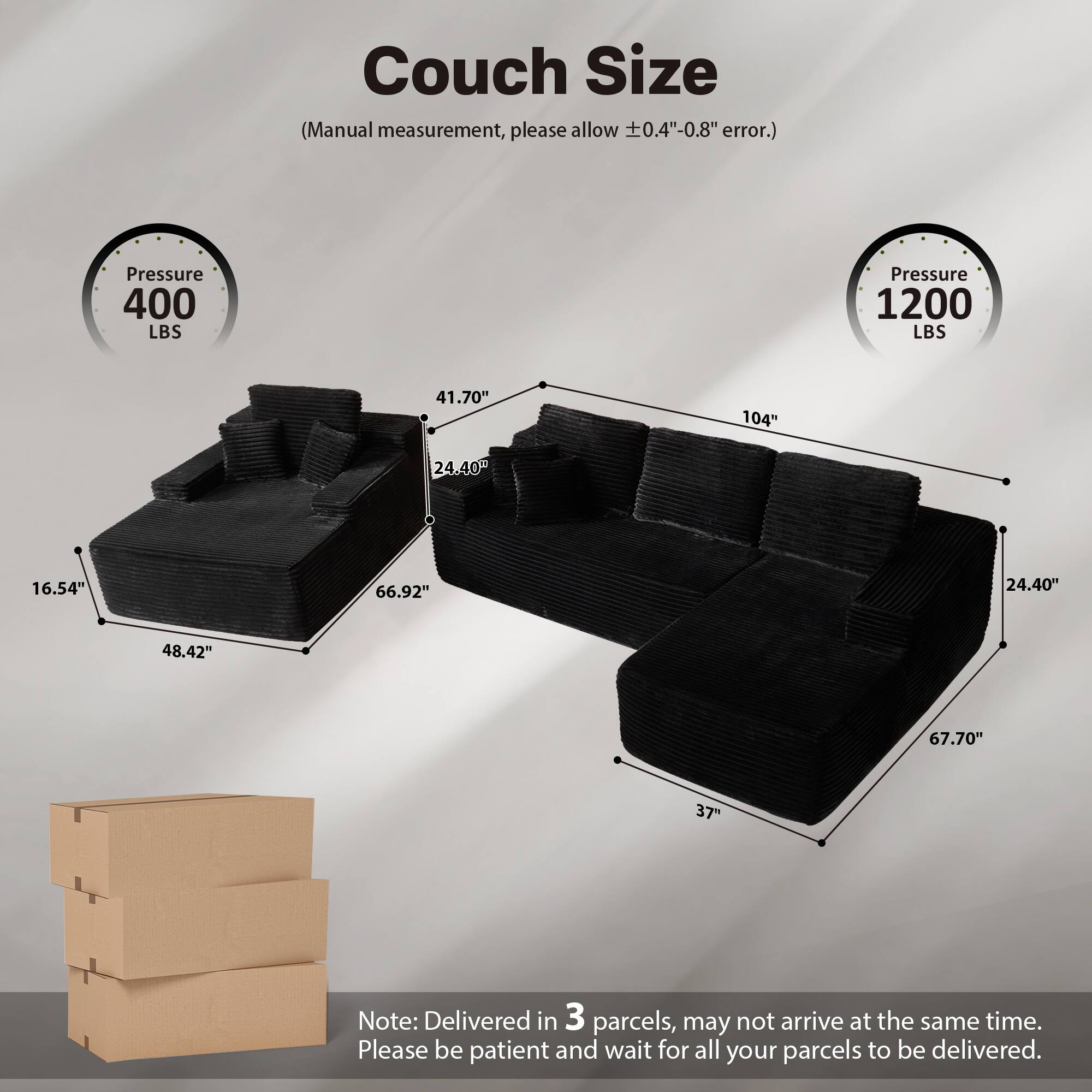 Couch Size  
(Manual measurement, please allow ±0.4"-0.8" error.)  

Pressure 400 LBS  
Pressure 1200 LBS  

Dimensions:  
- 41.70"  
- 16.54"  
- 24.40"  
- 48.42"  
- 66.92"  
- 104"  
- 24.40"  
- 67.70"  
- 37"  

Note: Delivered in 3 parcels, may not arrive at the same time. Please be patient and wait for all your parcels to be delivered.