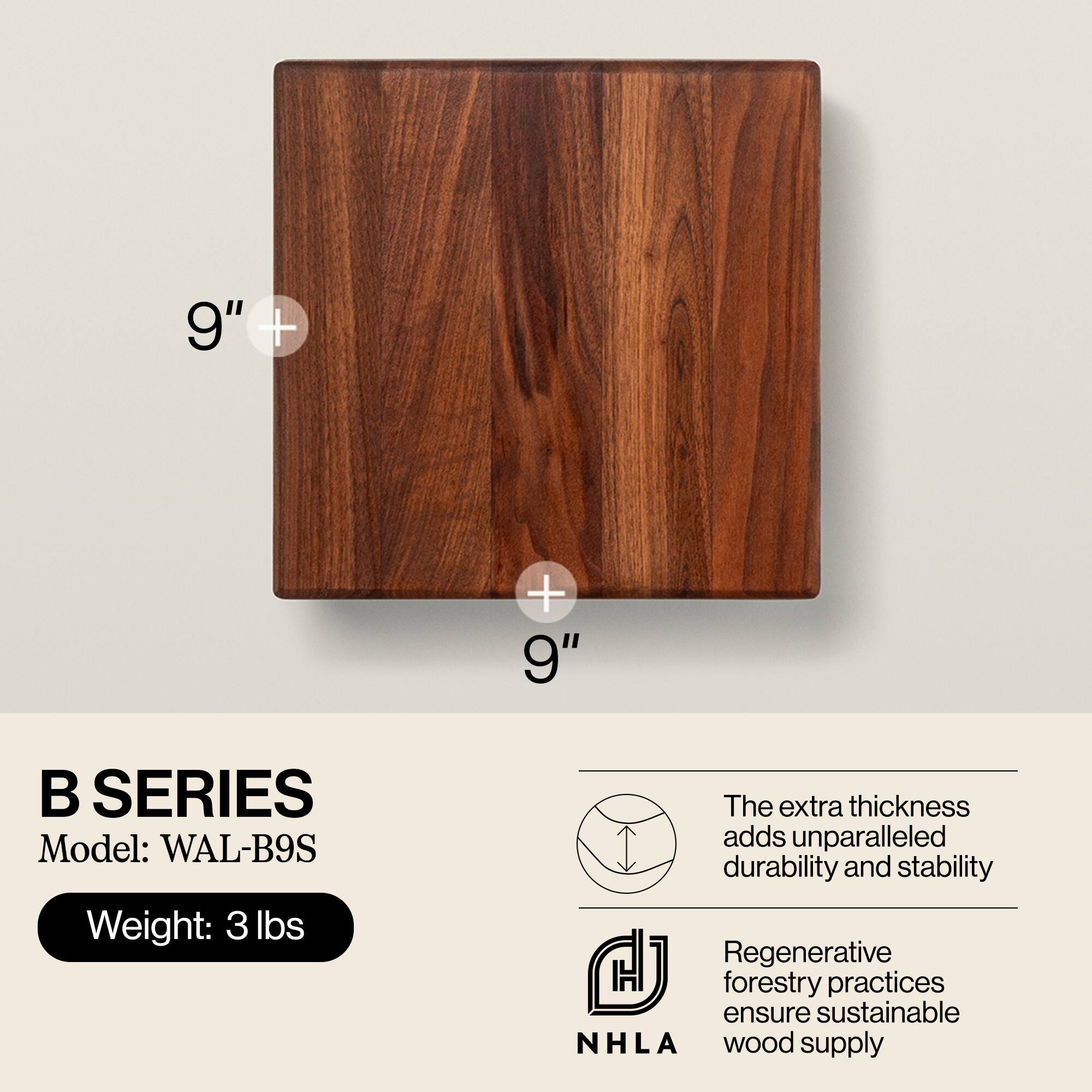 9" + 9"  
B SERIES  
Model: WAL-B9S  
Weight: 3 lbs  

The extra thickness adds unparalleled durability and stability  

Regenerative forestry practices ensure sustainable NHLA wood supply