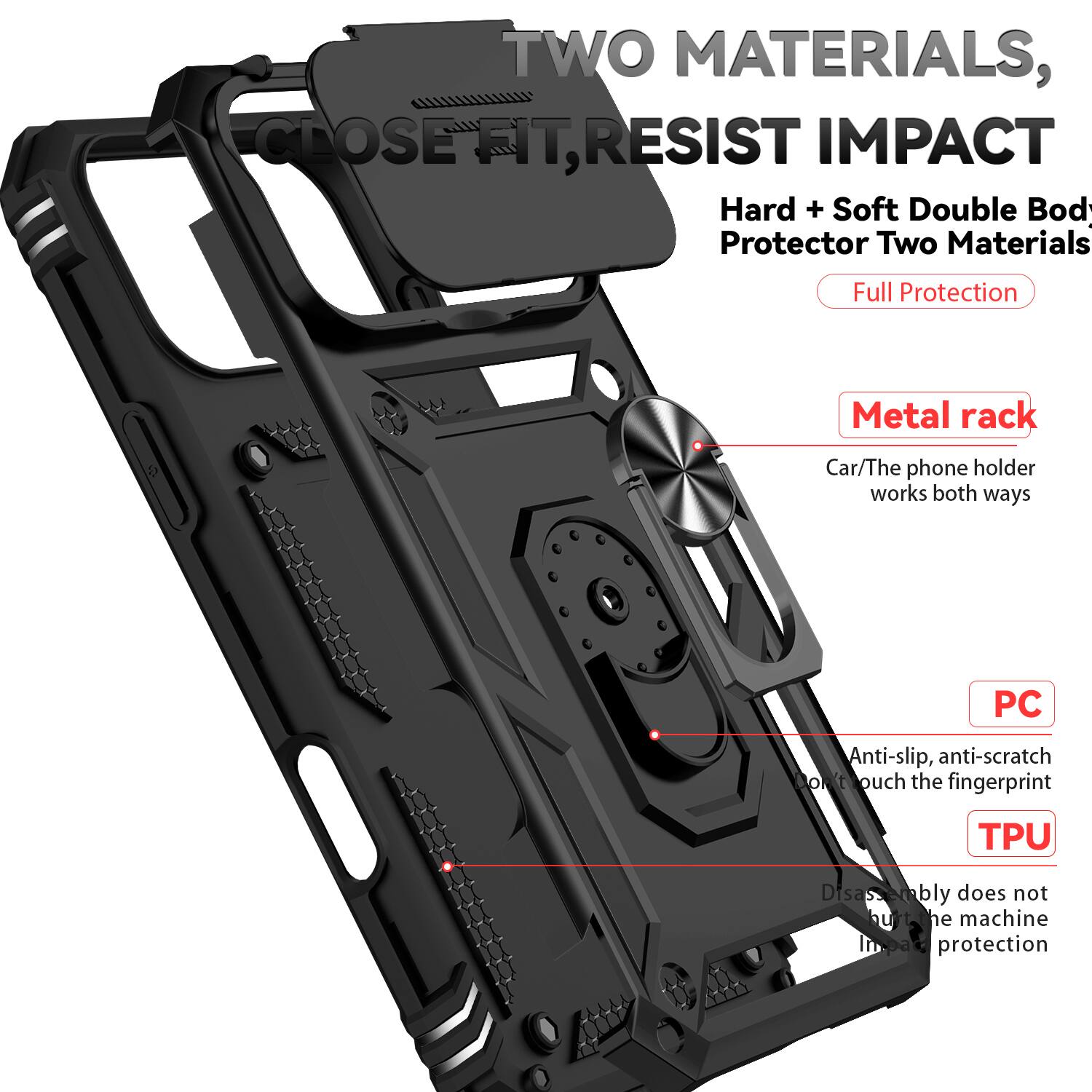 TWO MATERIALS, CLOSE FIT, RESIST IMPACT

Hard + Soft Double Body Protector Two Materials Full Protection

Metal rack
Car/The phone holder works both ways

PC
Anti-slip, anti-scratch, anti-touch the fingerprint

TPU
Disassembly does not hurt the machine, impact protection