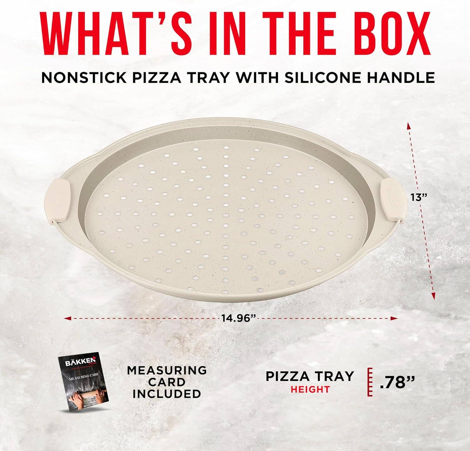 WHAT'S IN THE BOX
NONSTICK PIZZA TRAY WITH SILICONE HANDLE
13" 14.96"
BAKKEN MEASURING CARD INCLUDED
PIZZA TRAY HEIGHT .78"