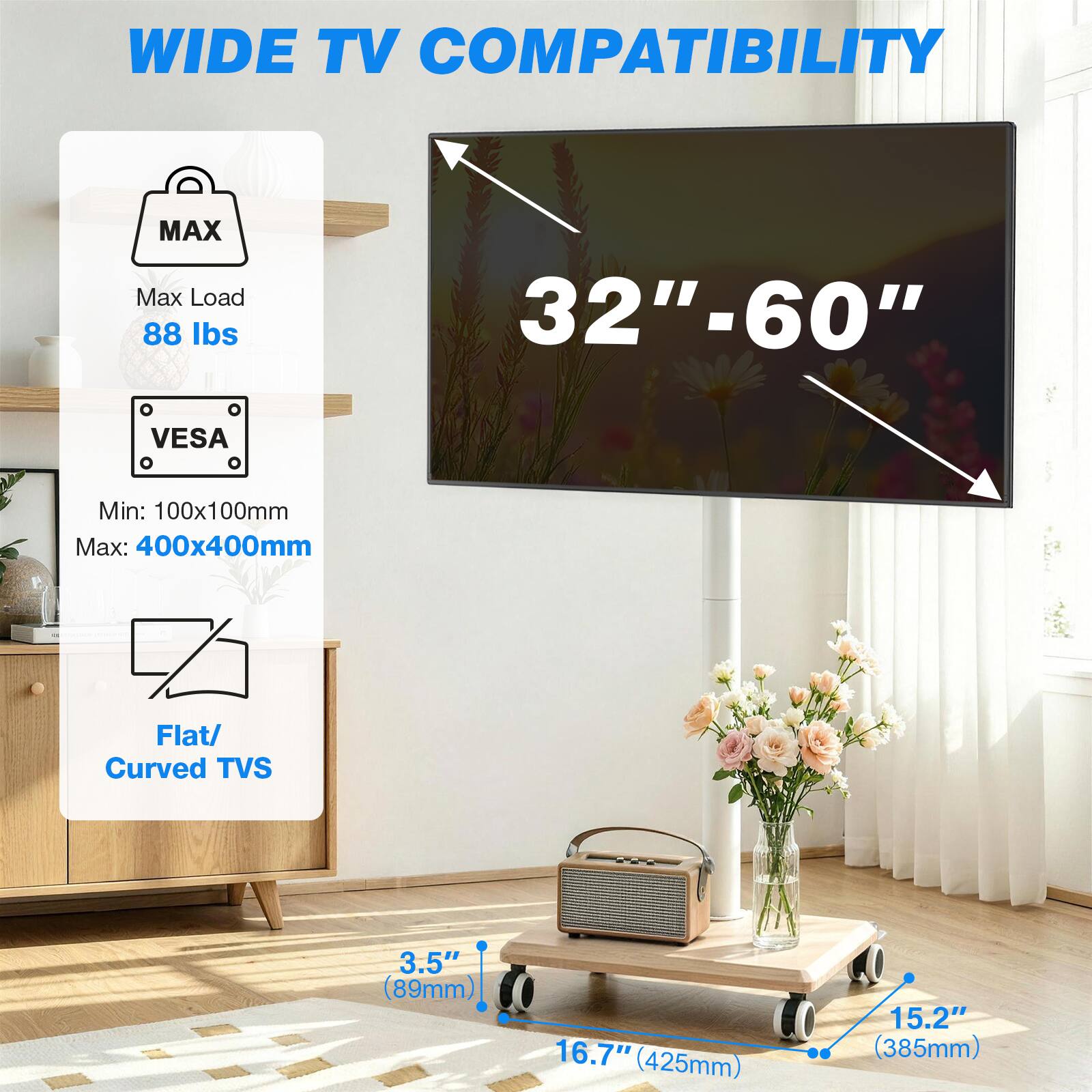 WIDE TV COMPATIBILITY

MAX
Max Load 88 lbs
VESA
Min: 100x100mm
Max: 400x400mm
Flat/ Curved TVs

32"-60"

3.5" (89mm)
16.7" (425mm)
15.2" (385mm)