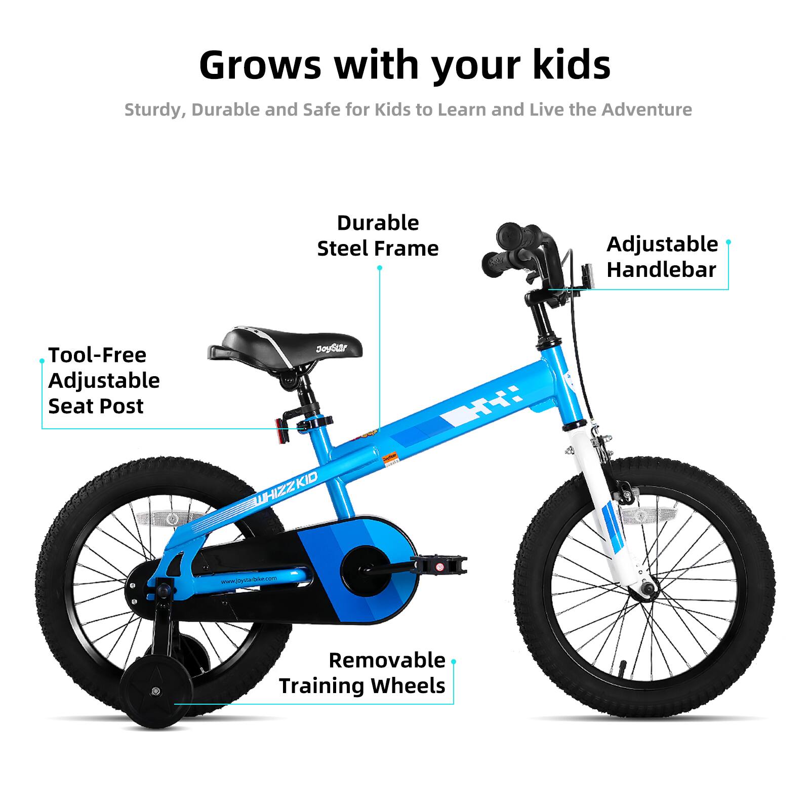 Grows with your kids  
Sturdy, Durable and Safe for Kids to Learn and Live the Adventure  

- Durable Steel Frame  
- Adjustable Handlebar  
- Tool-Free Adjustable Seat Post  
- Removable Training Wheels  

www.joyfarbske.com