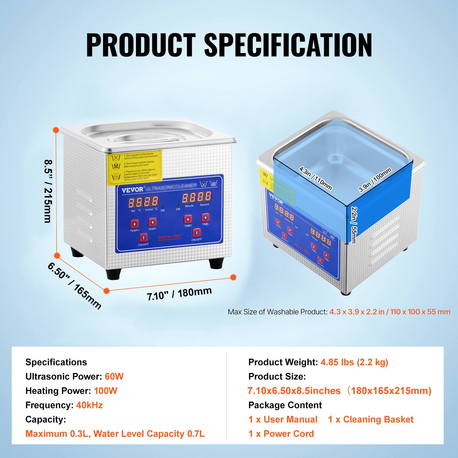 **PRODUCT SPECIFICATION**

**WX - 8.5" VEVOR 8888 215mm**

- **Max Size of Washable Product:** 4.3 x 3.9 x 2.2 in / 110 x 100 x 55 mm

**Specifications:**
- Ultrasonic Power: 60W
- Heating Power: 100W
- Frequency: 40kHz
- Capacity: Maximum 0.3L, Water Level Capacity 0.7L

**Product Weight:** 4.85 lbs (2.2 kg)

**Product Size:** 7.10x6.50x8.5inches (180x165x215mm)

**Package Content:**
- 1 x User Manual
- 1 x Cleaning Basket
- 1 x Power Cord
