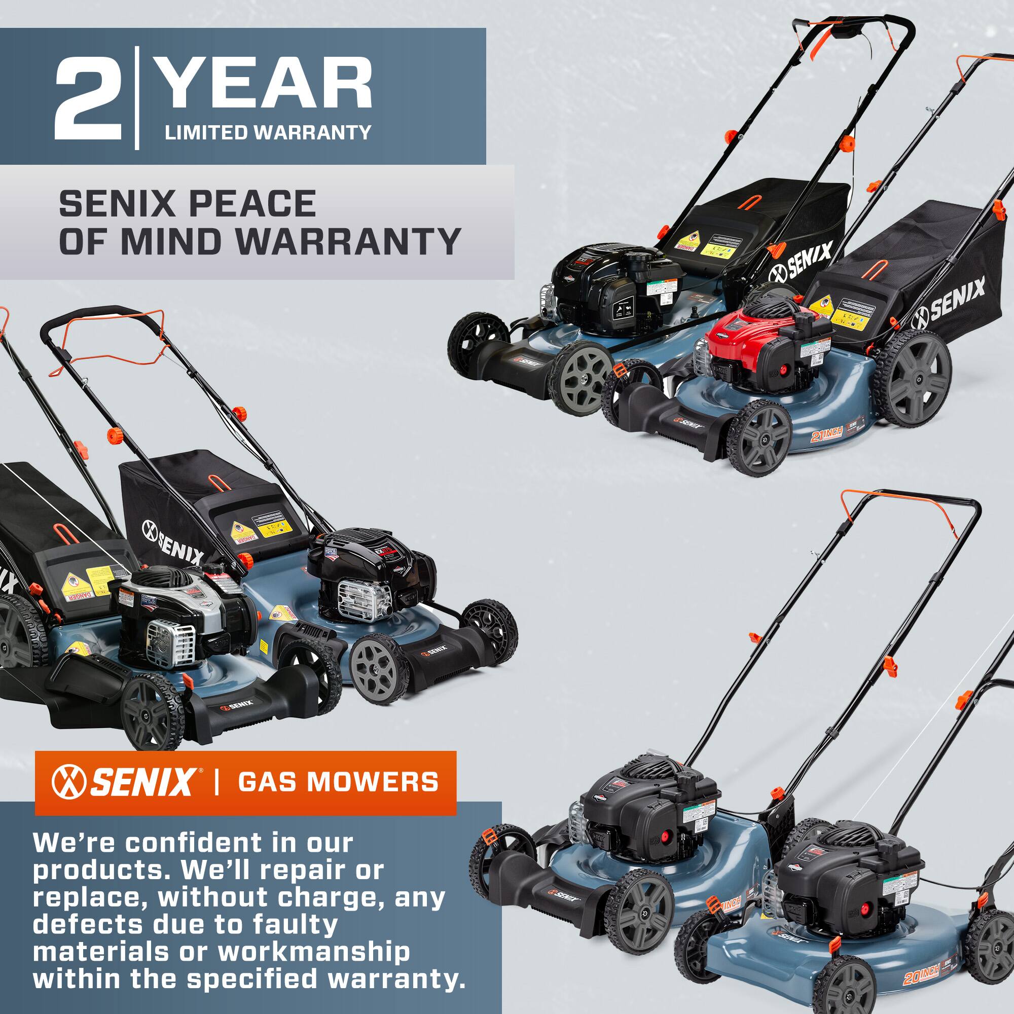 2 YEAR LIMITED WARRANTY  
SENIX PEACE OF MIND WARRANTY  

SENIX | GAS MOWERS  

We're confident in our products. We'll repair or replace, without charge, any defects due to faulty materials or workmanship within the specified warranty.