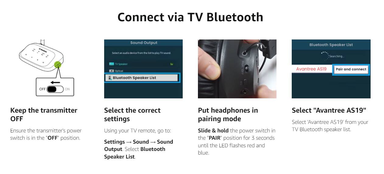 Connect via TV Bluetooth

Keep the transmitter OFF  
Ensure the transmitter's power switch is in the "OFF" position.

Select the correct settings  
Using your TV remote, go to:  
Settings → Sound → Sound Output. Select Bluetooth Speaker List.

Put headphones in pairing mode  
Slide & hold the power switch in the "PAIR" position for 3 seconds until the LED flashes red and blue.

Select "Avantree AS19"  
Select "Avantree AS19" from your TV Bluetooth speaker list.