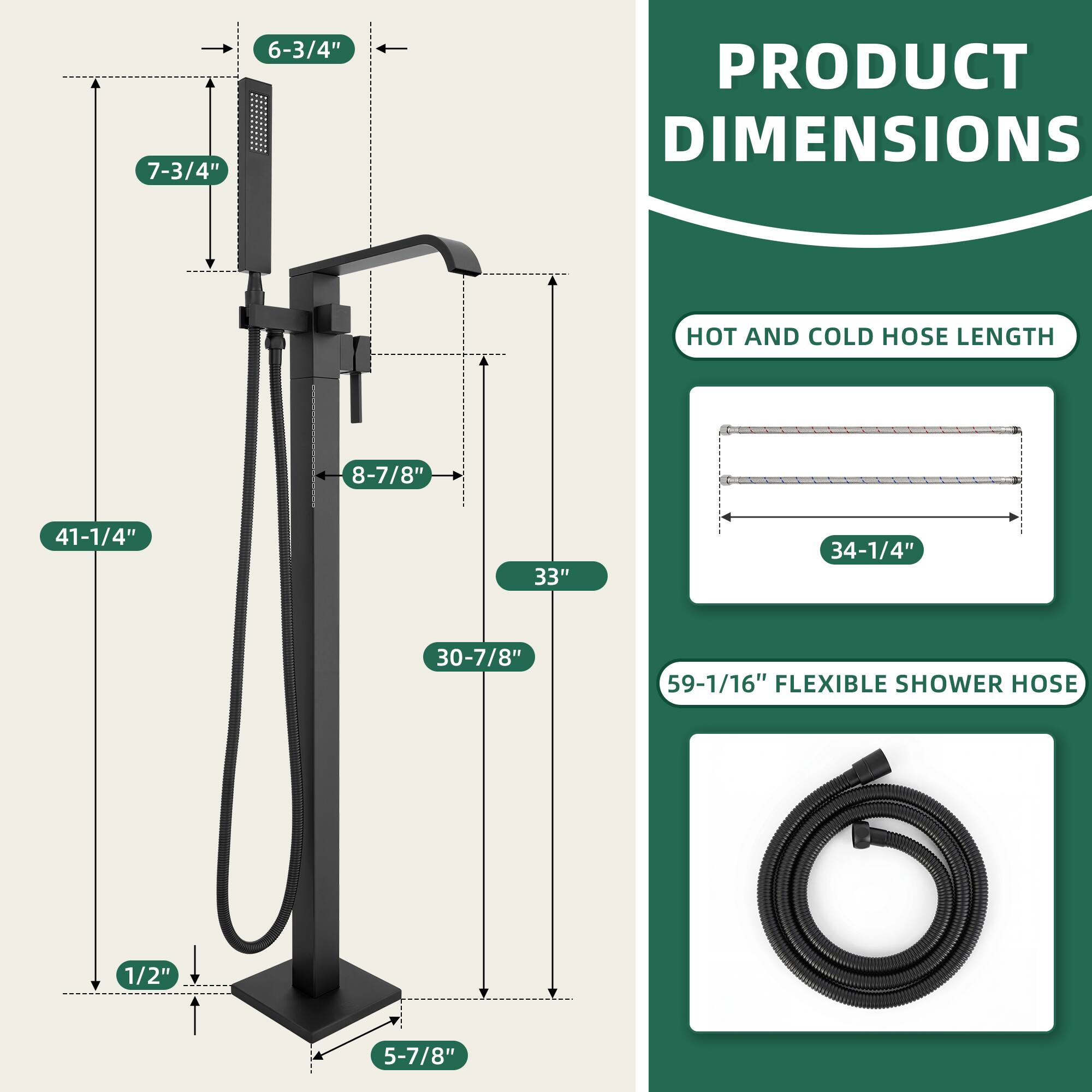PRODUCT DIMENSIONS

- 7-3/4"
- 6-3/4"
- 8-7/8"
- 41-1/4"
- 33"
- 30-7/8"
- 59-1/16"
- 1/2"
- 5-7/8"

HOT AND COLD HOSE LENGTH
- 34-1/4"

FLEXIBLE SHOWER HOSE
- 59-1/16"
