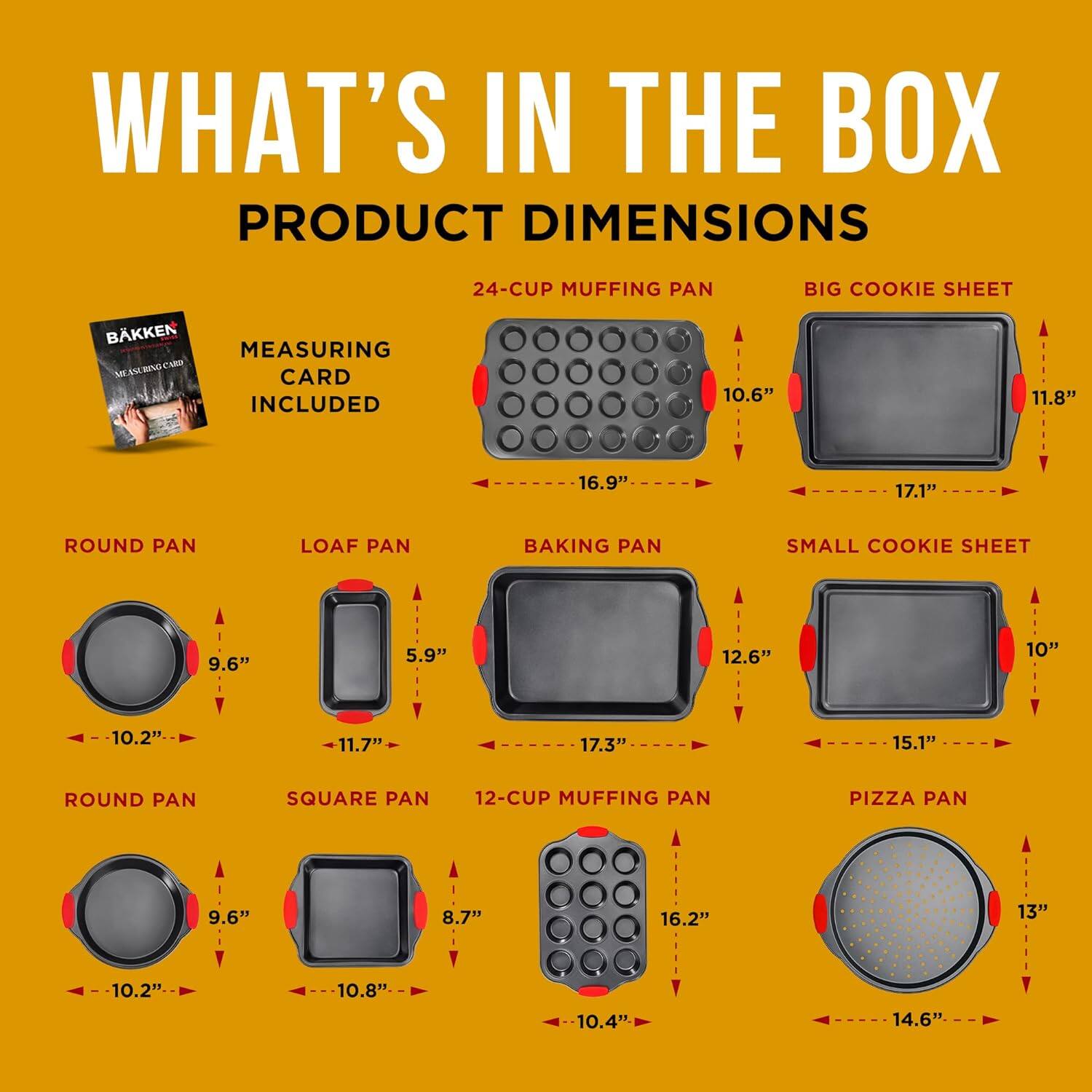 WHAT'S IN THE BOX
PRODUCT DIMENSIONS
BKKEN MEASURING CARD INCLUDED
24-CUP MUFFING PAN
BIG COOKIE SHEET
ROUND PAN
LOAF PAN
BAKING PAN
SMALL COOKIE SHEET
ROUND PAN
SQUARE PAN
12-CUP MUFFING PAN
PIZZA PAN

10.6" 11.8" 16.9" 17.1"
9.6" 5.9" 12.6" 10" 10.2" 11.7" 17.3" 15.1"
9.6" 8.7" 16.2" 13" 10.2" 10.8" 10.4" 14.6"