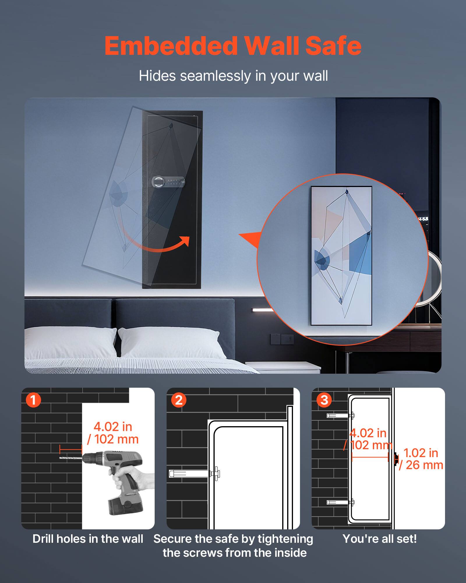 Embedded Wall Safe  
Hides seamlessly in your wall  

1. Drill holes in the wall  
   4.02 in / 102 mm  

2. Secure the safe by tightening the screws from the inside  

3. You're all set!  
   4.02 in / 102 mm  
   1.02 in / 26 mm