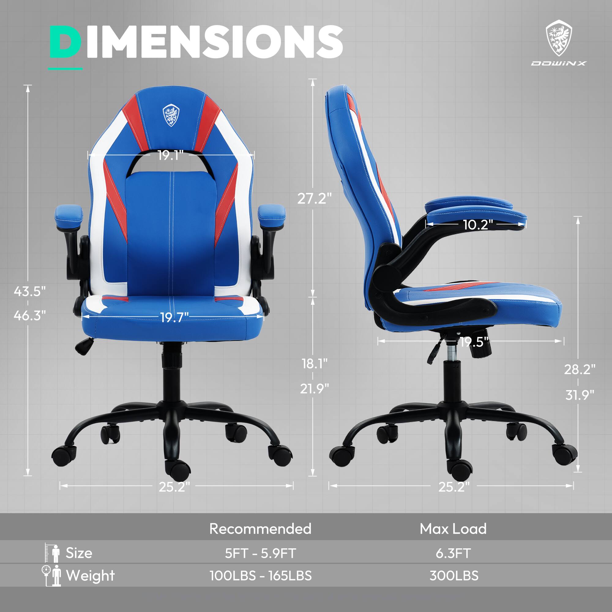 DIMENSIONS  
DOWINX  

19.1"  
27.2"  
10.2"  
43.5"  
46.3"  
19.7"  
18.1"  
21.9"  
19.5"  
28.2"  
31.9"  
25.2"  
25.2"  

Recommended  
Size: 5FT - 5.9FT  
Weight: 100LBS - 165LBS  

Max Load  
Size: 6.3FT  
Weight: 300LBS