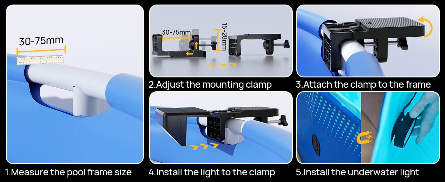 1. Measure the pool frame size
2. Adjust the mounting clamp
3. Attach the clamp to the frame
4. Install the light to the clamp
5. Install the underwater light

30-75mm
15-28mm