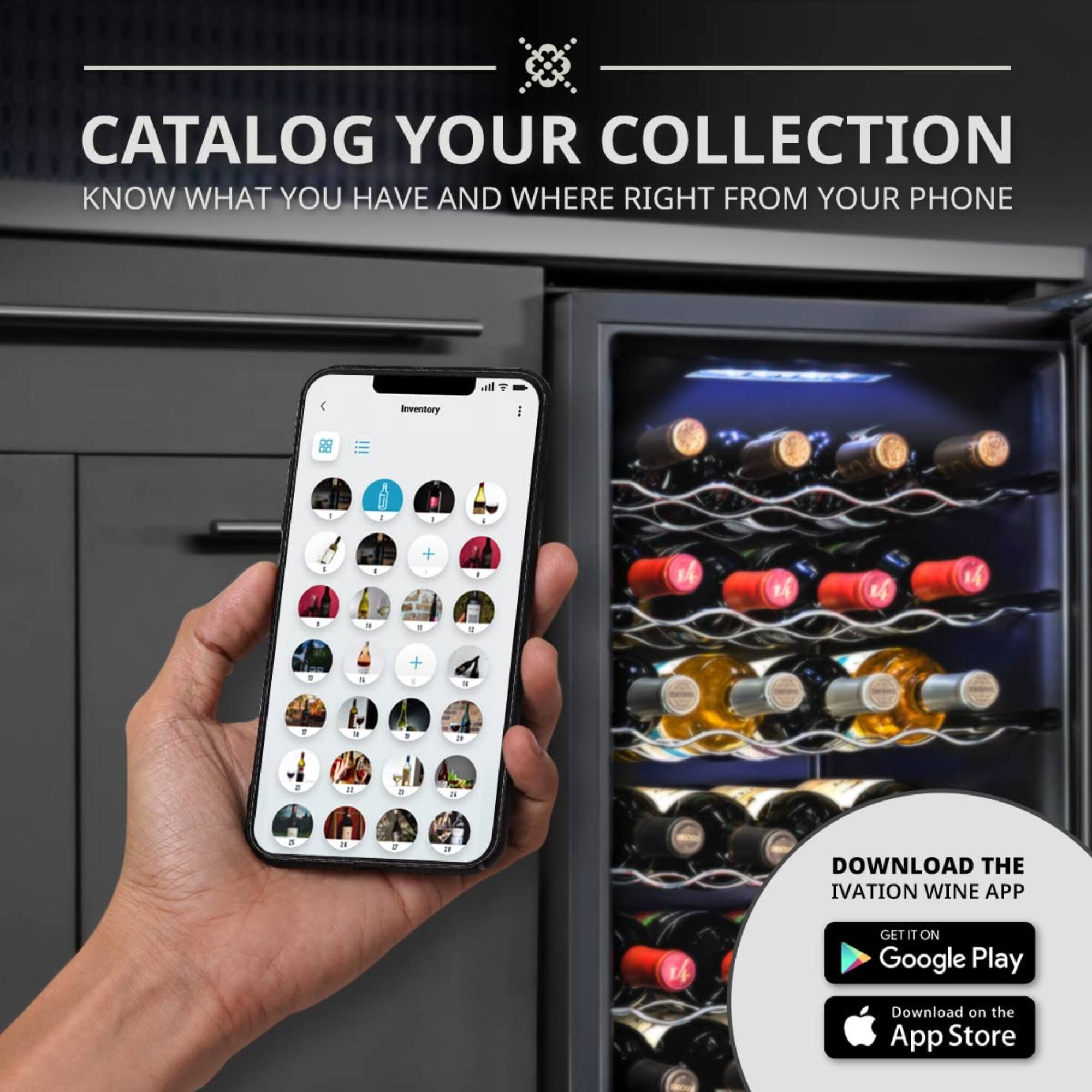CATALOG YOUR COLLECTION  
KNOW WHAT YOU HAVE AND WHERE RIGHT FROM YOUR PHONE  

DOWNLOAD THE IVATION WINE APP  
GET IT ON Google Play  
Download on the App Store