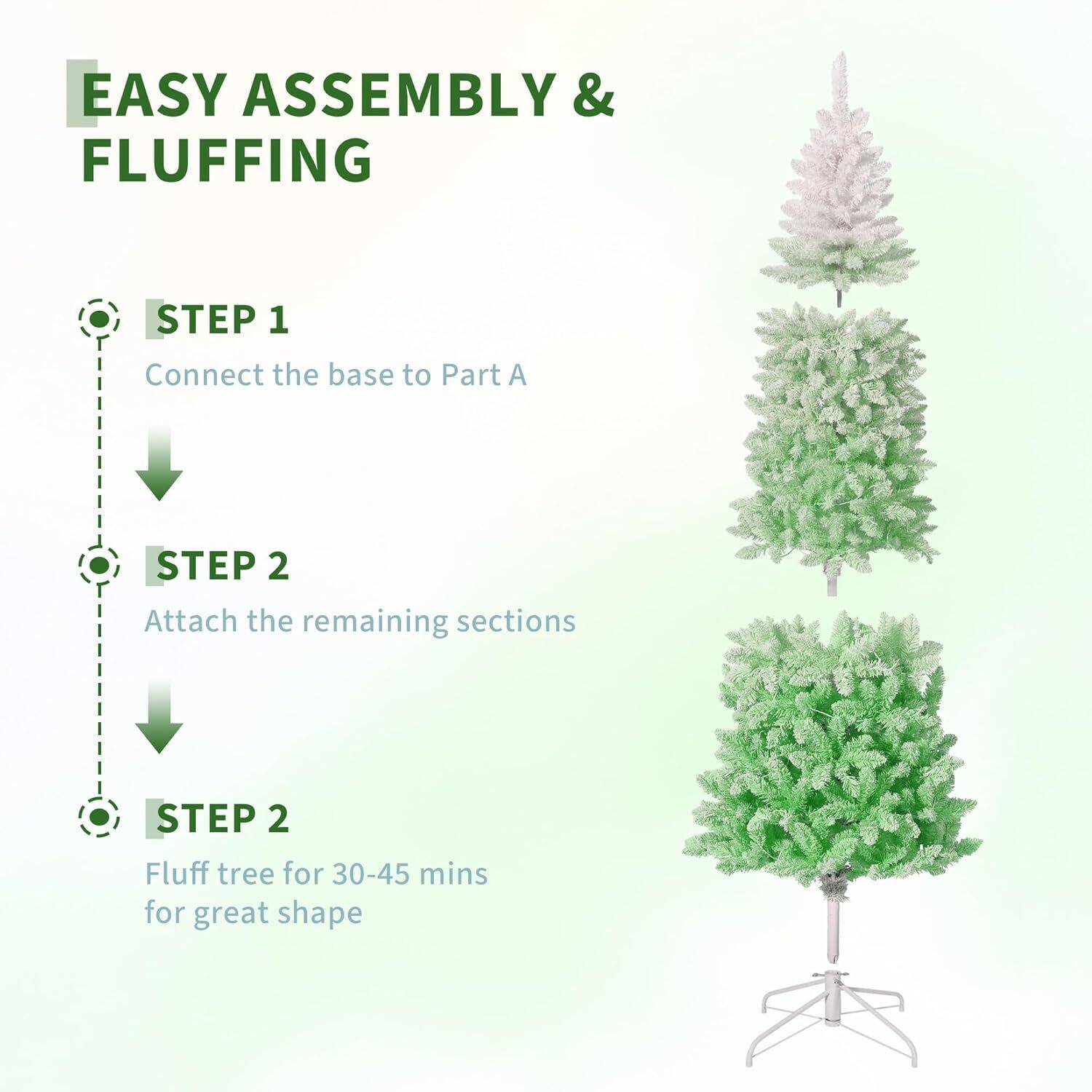 EASY ASSEMBLY & FLUFFING

STEP 1
Connect the base to Part A

STEP 2
Attach the remaining sections

STEP 2
Fluff tree for 30-45 mins for great shape