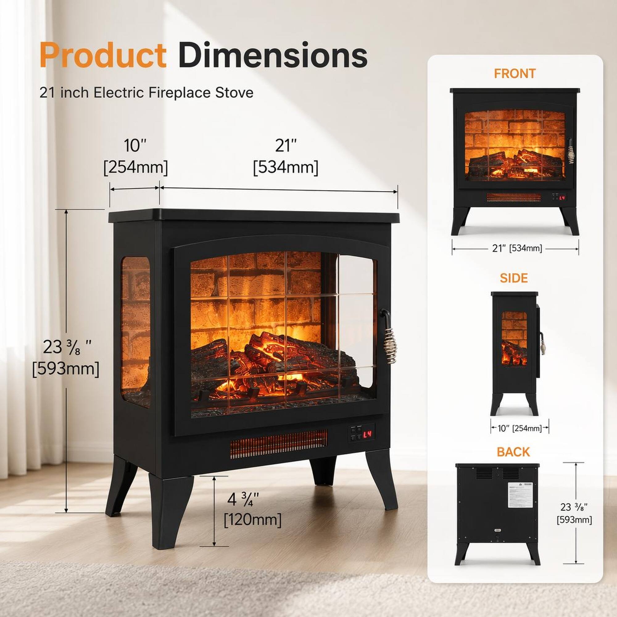 Product Dimensions  
21 inch Electric Fireplace Stove  
FRONT: 10" [254mm] x 21" [534mm]  
SIDE: 23 3/8" [593mm]  
BACK: 4 3/4" [120mm] x 23 3/8" [593mm]