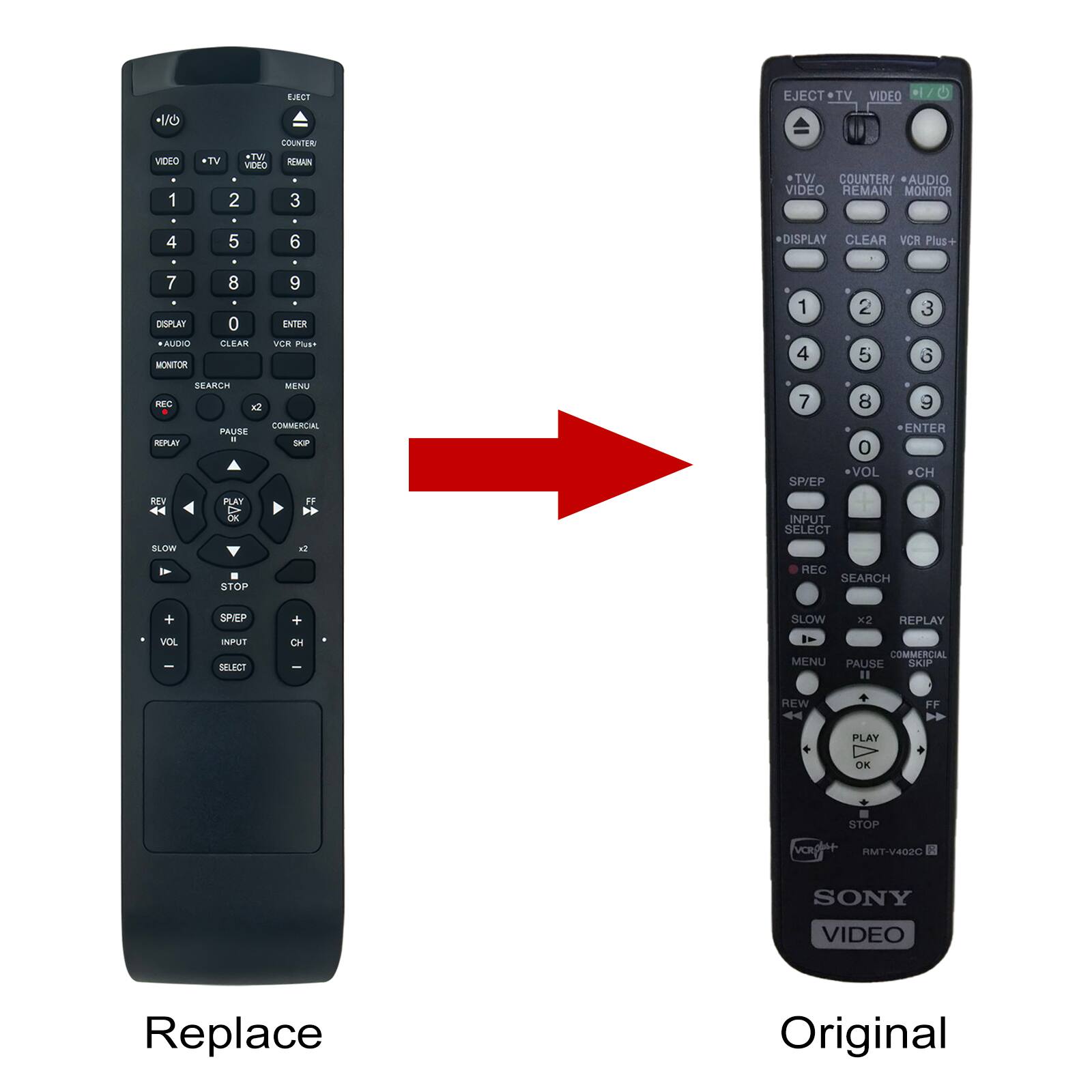 EJECT  
EJECT.TV VIDEO  
/  
VIDEO 1  
COUNTER TVI +TV REMAIN VIDEO 2 3  
TV/ COUNTER/ AUDIO VIDEO REMAIN MONITOR  
4  
5  
6  
DISPLAY CLEAR VCR Plus  
7 DISPLAY AUDIO MONITOR  
8 0 CLEAR  
9 ENTER VCR Plus+  
1 4  
2 5  
3 6  
REC D  
SEARCH  
x2  
MENU  
7  
8  
9  
REPLAY  
COMMERCIAL PAUSE SKIP  
SPIEP  
0 VOL  
ENTER CH  
REV  
PLAY  
FF  
OK  
INPUT SELECT  
SLOW  
2  
STOP  
REC SEARCH  
SPIEP  
+  
SLOW  
x2  
REPLAY  
VOL  
INPUT SELECT  
CH  
COMMERCIAL MENU PAUSE SKIP II  
REW  
FF  
PLAY  
OK  
STOP  
RMT-V402C R  
SONY  
VIDEO  
Replace  
Original