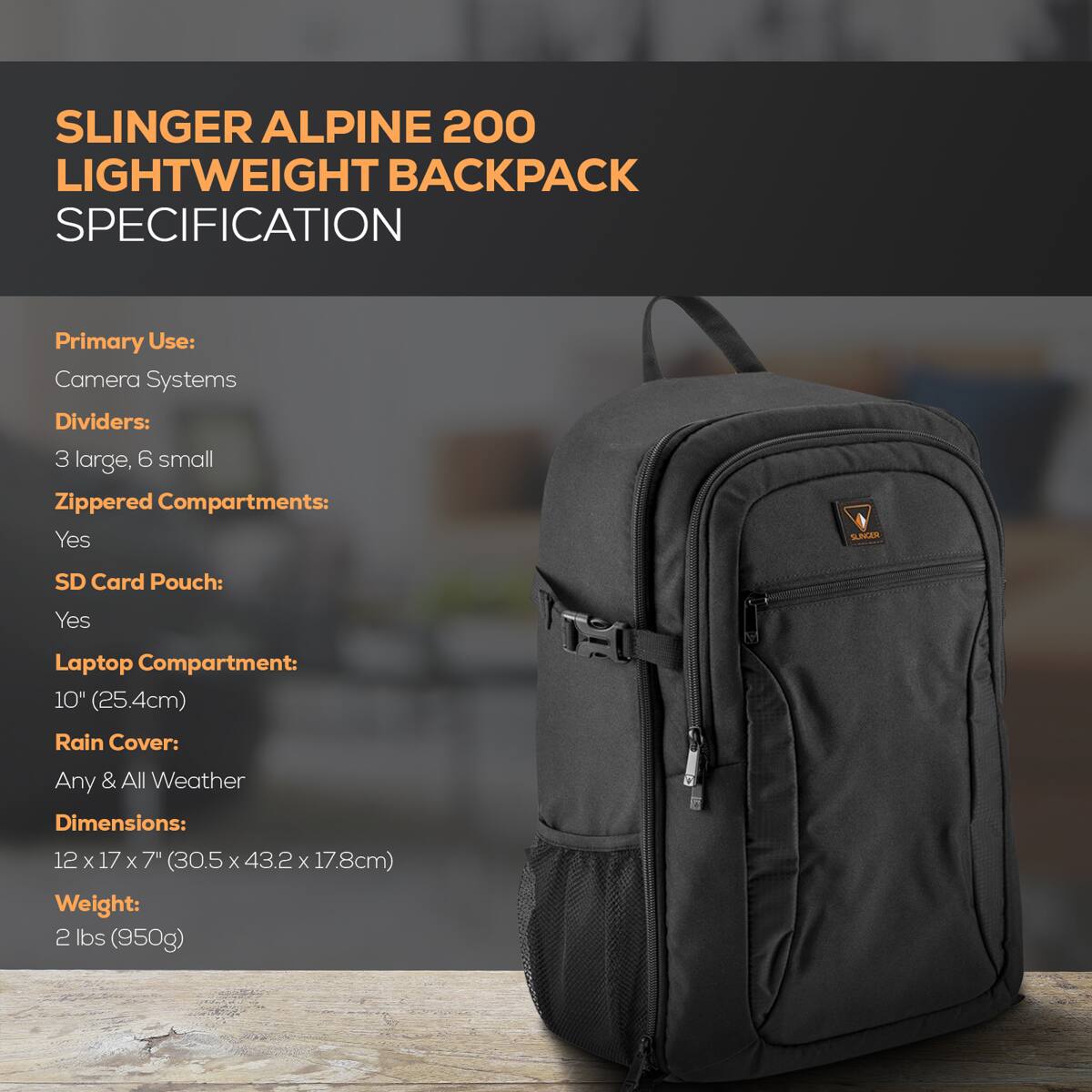 SLINGER ALPINE 200 LIGHTWEIGHT BACKPACK SPECIFICATION

Primary Use: Camera Systems

Dividers: 3 large, 6 small

Zippered Compartments: Yes

SD Card Pouch: Yes

Laptop Compartment: 10" (25.4cm)

Rain Cover: Any & All Weather

Dimensions: 12 x 17 x 7" (30.5 x 43.2 x 17.8cm)

Weight: 2 lbs (950g)