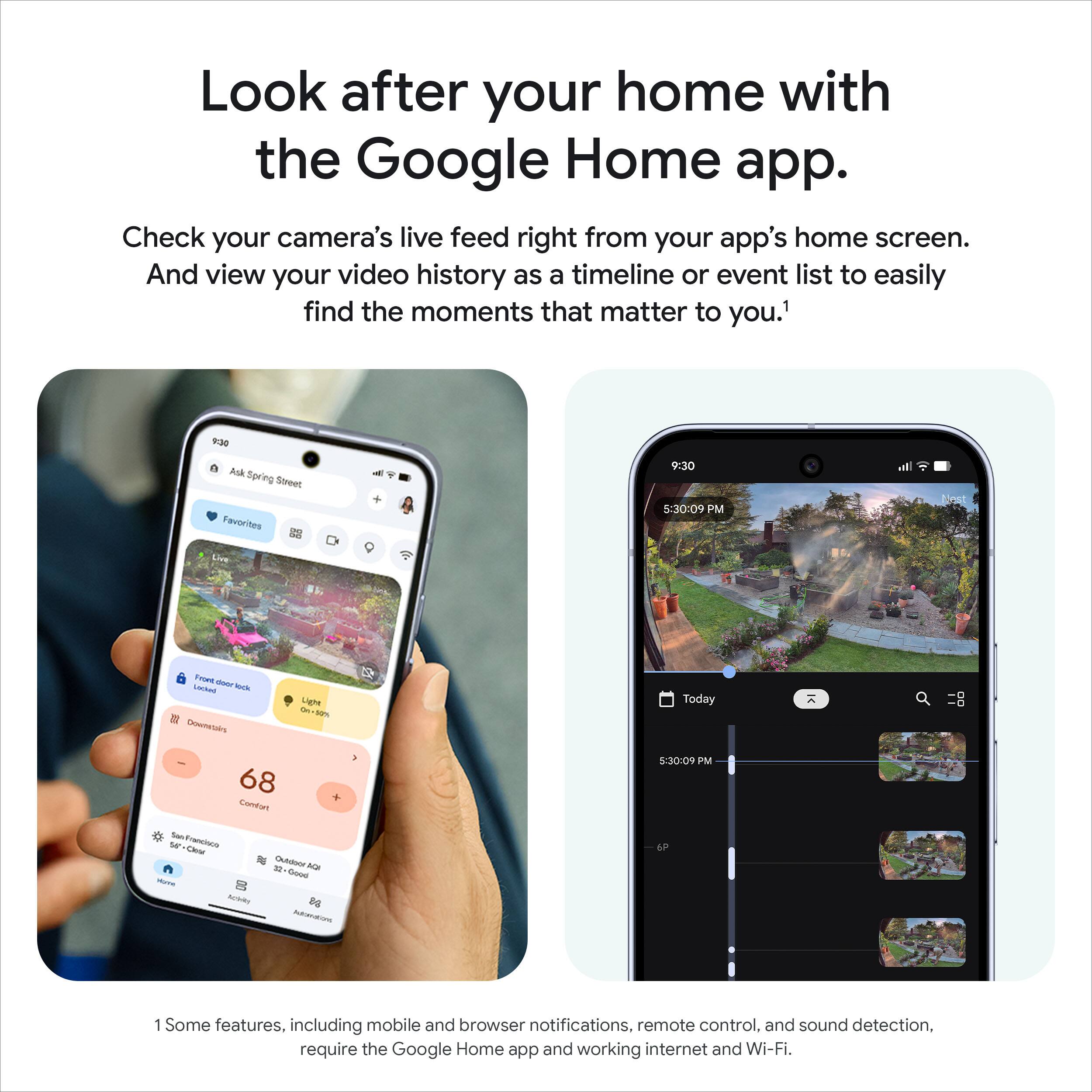 Look after your home with the Google Home app.

Check your camera's live feed right from your app's home screen. And view your video history as a timeline or event list to easily find the moments that matter to you.¹

Some features, including mobile and browser notifications, remote control, and sound detection, require the Google Home app and working internet and Wi-Fi.