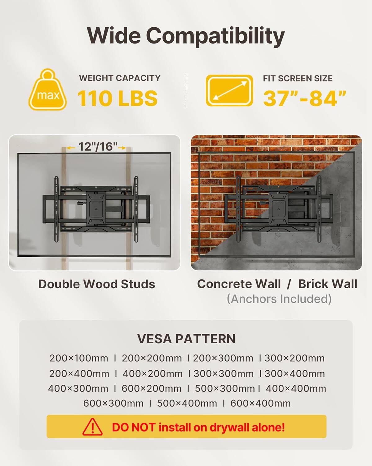 Wide Compatibility  
- **Weight Capacity:** max 110 LBS  
- **Fit Screen Size:** 37"-84"  
- **Double Wood Studs**  
- **Concrete Wall / Brick Wall** (Anchors Included)  

**VESA Pattern:**  
200x100mm | 200x200mm | 200x300mm | 300x200mm | 300x300mm | 300x400mm | 400x200mm | 400x300mm | 500x300mm | 500x400mm | 600x200mm | 600x300mm | 600x400mm  

**Note:** DO NOT install on drywall alone!