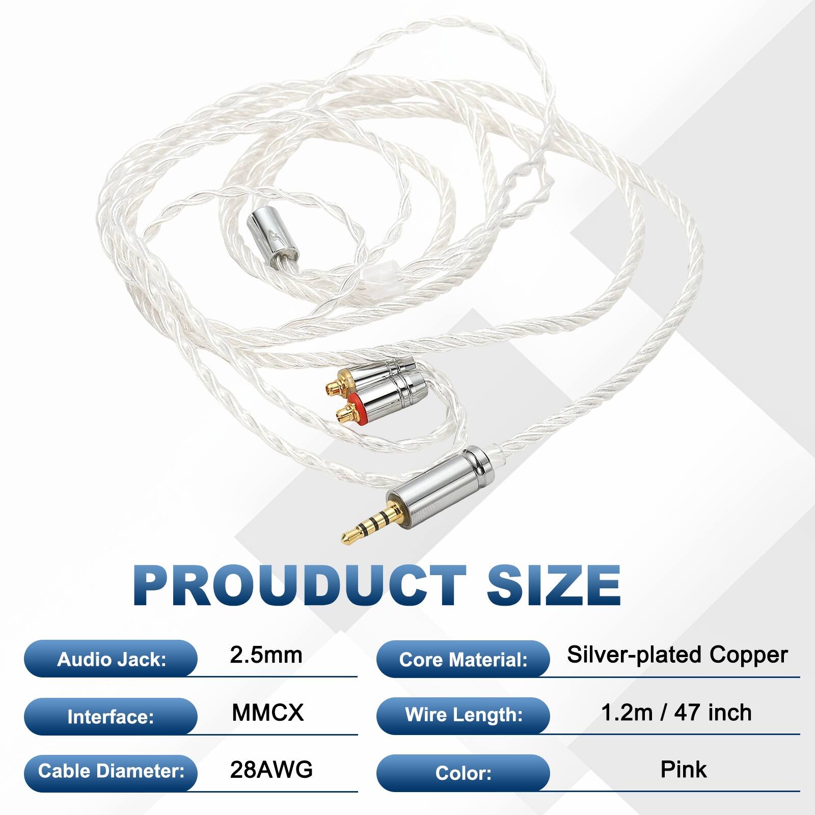 PRODUCT SIZE  
Audio Jack: 2.5mm  
Core Material: Silver-plated Copper  
Interface: MMCX  
Wire Length: 1.2m / 47 inch  
Cable Diameter: 28AWG  
Color: Pink