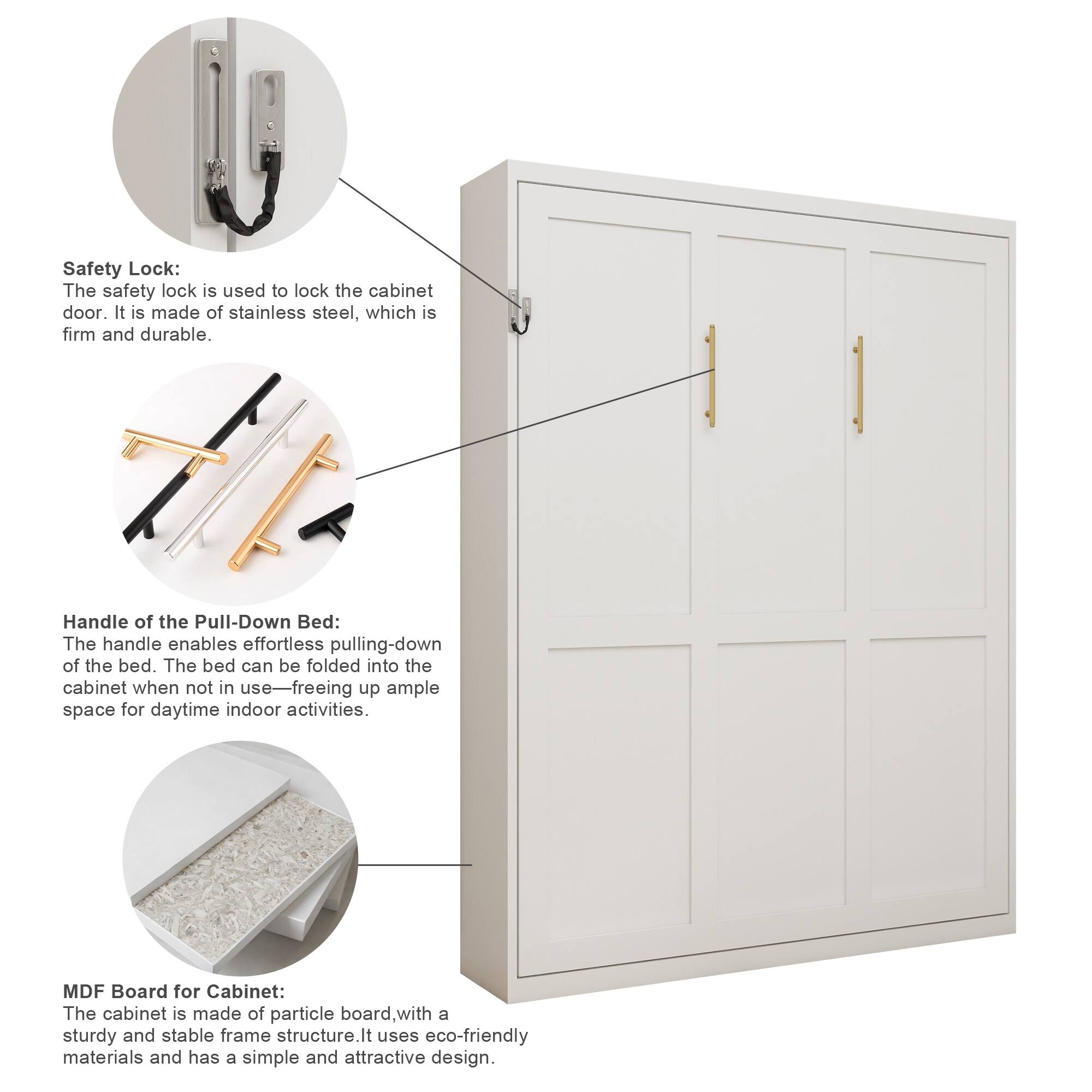 Safety Lock:  
The safety lock is used to lock the cabinet door. It is made of stainless steel, which is firm and durable.

Handle of the Pull-Down Bed:  
The handle enables effortless pulling-down of the bed. The bed can be folded into the cabinet when not in use—freeing up ample space for daytime indoor activities.

MDF Board for Cabinet:  
The cabinet is made of particle board, with a sturdy and stable frame structure. It uses eco-friendly materials and has a simple and attractive design.