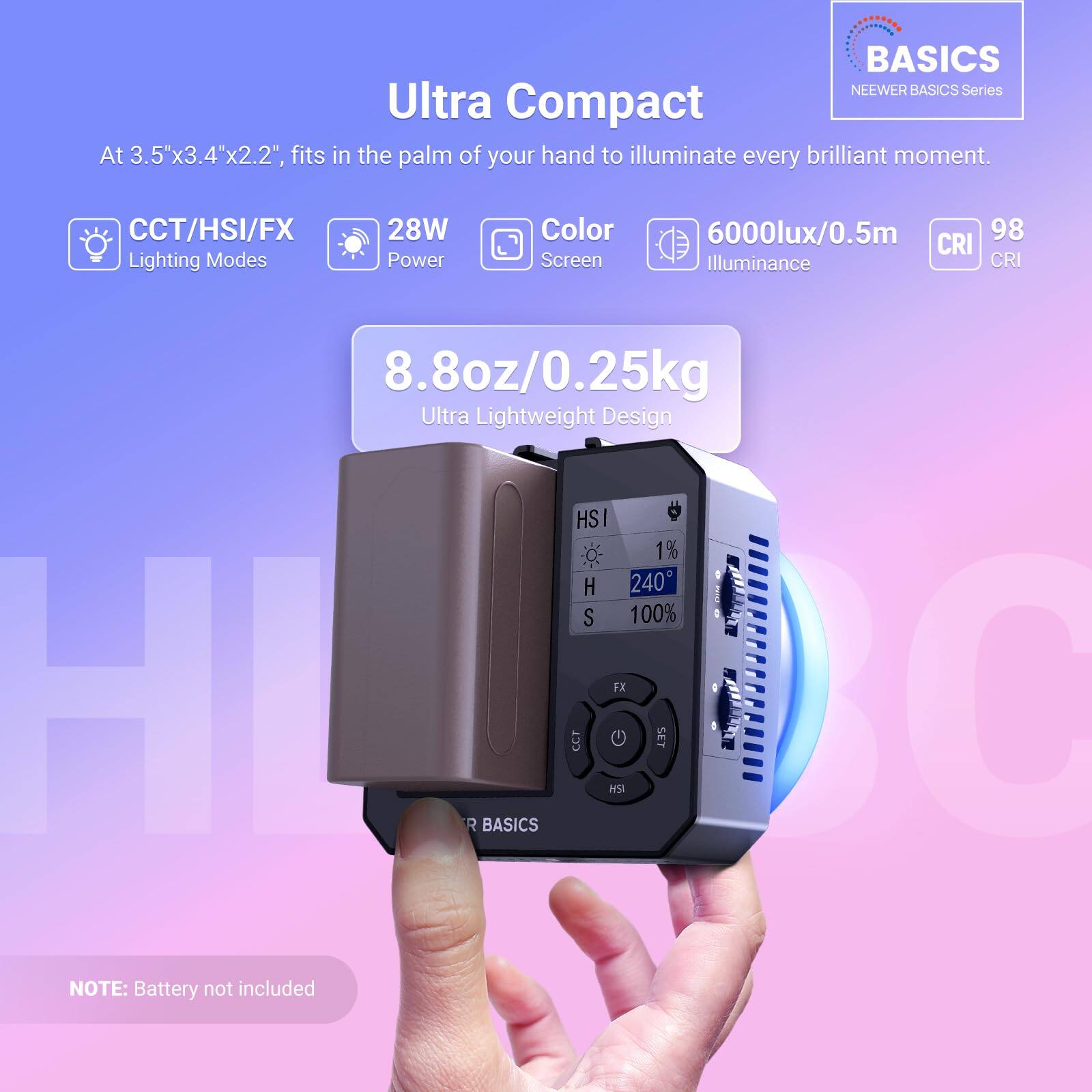 BASICS NEEWER BASICS Series Ultra Compact

At 3.5"x3.4"x2.2", fits in the palm of your hand to illuminate every brilliant moment.

- CCT/HSI/FX Lighting Modes
- 28W Power
- Color Screen
- 6000lux/0.5m Illuminance
- CRI 98
- 8.8oz/0.25kg Ultra Lightweight Design

HSI:
- H 240°
- S 100%

FX:
- 1% H

CCT:
- HSI G 1d2

NOTE: Battery not included